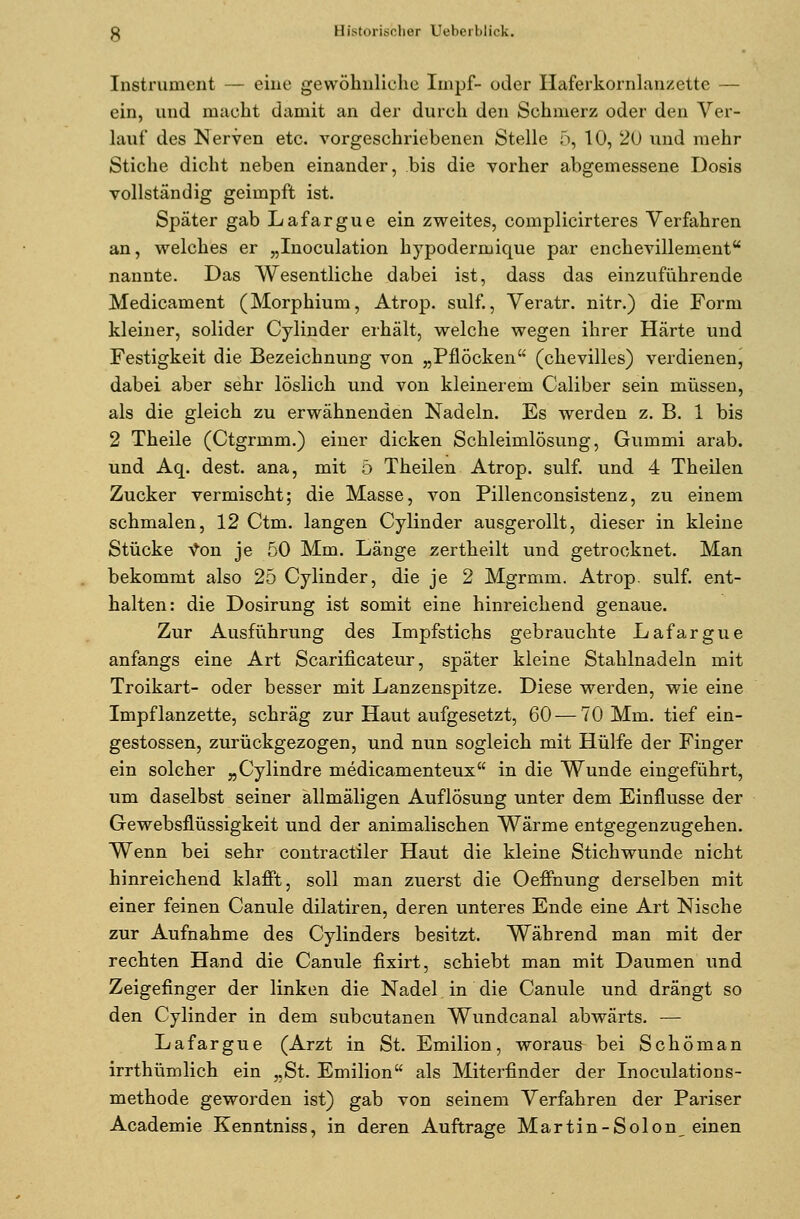 Instrument — eine gewöhnliche Impf- oder Haferkornlanzette — ein, und macht damit an der durch den Schmerz oder den Ver- lauf des Nerven etc. vorgeschriebenen Stelle 5, 10, 20 und mehr Stiche dicht neben einander, bis die vorher abgemessene Dosis vollständig geimpft ist. Später gab Lafargue ein zweites, complicirteres Verfahren an, welches er „Inoculation hypodermique par enchevillement nannte. Das Wesentliche dabei ist, dass das einzuführende Medicament (Morphium, Atrop. sulf., Veratr. nitr.) die Form kleiner, solider Cylinder erhält, welche wegen ihrer Härte und Festigkeit die Bezeichnung von „Pflöcken (chevilles) verdienen, dabei aber sehr löslich und von kleinerem Caliber sein müssen, als die gleich zu erwähnenden Nadeln. Es werden z. B. 1 bis 2 Theile (Ctgrmm.) einer dicken Schleimlösung, Gummi arab. und Aq. dest. ana, mit 5 Theilen Atrop. sulf. und 4 Theilen Zucker vermischt; die Masse, von Pillenconsistenz, zu einem schmalen, 12 Ctm. langen Cylinder ausgerollt, dieser in kleine Stücke von je 50 Mm. Länge zertheilt und getrocknet. Man bekommt also 25 Cylinder, die je 2 Mgrmm. Atrop. sulf. ent- halten: die Dosirung ist somit eine hinreichend genaue. Zur Ausführung des Impfstichs gebrauchte Lafargue anfangs eine Art Scarificateur, später kleine Stahlnadeln mit Troikart- oder besser mit Lanzenspitze. Diese werden, wie eine Impflanzette, schräg zur Haut aufgesetzt, 60 — 70 Mm. tief ein- gestossen, zurückgezogen, und nun sogleich mit Hülfe der Finger ein solcher „Cylindre medicamenteux in die Wunde eingeführt, um daselbst seiner ällmäligen Auflösung unter dem Einflüsse der Gewebsflüssigkeit und der animalischen Wärme entgegenzugehen. Wenn bei sehr contractiler Haut die kleine Stichwunde nicht hinreichend klafft, soll man zuerst die Oeffnung derselben mit einer feinen Canule dilatiren, deren unteres Ende eine Art Nische zur Aufnahme des Cylinders besitzt. Während man mit der rechten Hand die Canule fixirt, schiebt man mit Daumen und Zeigefinger der linken die Nadel in die Canule und drängt so den Cylinder in dem subcutanen Wundcanal abwärts. — Lafargue (Arzt in St. Emilion, woraus bei Schöman irrthümlich ein „St. Emilion als Miterfinder der Inoculations- methode geworden ist) gab von seinem Verfahren der Pariser Academie Kenntniss, in deren Auftrage Martin-Solon einen