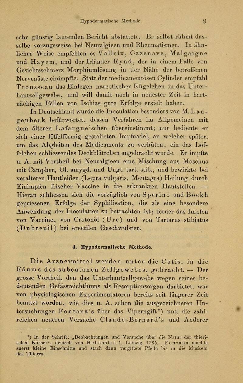 sehr günstig lautenden Bericht abstattete. Er selbst rühmt das- selbe vorzugsweise bei Neuralgieen und Rheumatismen. In ähn- licher Weise empfehlen es Valleix, Cazenave, Malgaigne und Hayem, und der Irländer Rynd, der in einem Falle von Gesichtsschmerz Morphiumlösung in der Nähe der betroffenen Nervenäste einimpfte. Statt der medicamentösen Cylinder empfahl Trousseau das Einlegen narcotischer Kügelchen in das Unter- hautzellgewebe, und will damit noch in neuester Zeit in hart- näckigen Fällen von Ischias gute Erfolge erzielt haben. In Deutschland wurde die Inoculation besonders von M. L an - genbeck befürwortet, dessen Verfahren im Allgemeinen mit dem älteren Lafargue'sehen übereinstimmt; nur bediente er sich einer löffeiförmig gestalteten Impfnadel, an welcher später, um das Abgleiten des Medicaments zu verhüten, ein das Löf- felchen schliessendes Deckblättclren angebracht wurde. Er impfte u. A. mit Vortheil bei Neuralgieen eine Mischung aus Moschus mit Campher, Ol. amygd. und Ungt. tart. stib., und bewirkte bei veralteten Hautleiden (Lepra vulgaris, Mentagra) Heilung durch Einimpfen frischer Vaccine in die erkrankten Hautstellen. — Hieran schliessen sich die vorzüglich von Sperino und Boekh gepriesenen Erfolge der Syphilisation, die als eine besondere Anwendung der Inoculation zu betrachten ist; ferner das Impfen von Vaccine, von Crotonöl (Ure) und von Tartarus stibiatus (Dubreuil) bei erectilen Geschwülsten. 4. Hypodermatische Methode. Die Arzneimittel werden unter die Cutis, in die Räume des subcutanen Zellgewebes, gebracht. — Der grosse Vortheil, den das Unterhautzellgewebe wegen seines be- deutenden Gefässreichthums als Resorptionsorgan darbietet, war von physiologischen Experimentatoren bereits seit längerer Zeit benutzt worden, wie dies u. A. schon die ausgezeichneten Un- tersuchungen Fontana's über das Viperngift*) und die zahl- reichen neueren Versuche Claude-Bernard's und Anderer *) In der Schrift: „Beobachtungen und Versuche über die Natur der thieri- schen Körper, deutsch von Hebenstreit, Leipzig 1785. Fontana machte zuerst kleine Einschnitte und stach dann vergiftete Pfeile bis in die Muskeln des Thieres.