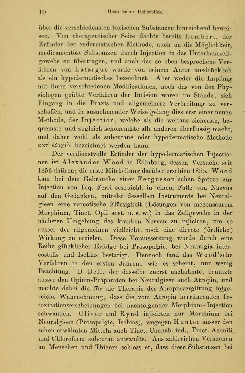 über die verschiedensten toxischen Substanzen hinreichend bewei- sen. Von therapeutischer Seite dachte bereits Lembert, der Erfinder der endermatischen Methode, auch an die Möglichkeit, medicamentöse Substanzen durch Injection in das Unterhautzell- gewebe zu übertragen, und auch das so eben besprochene Ver- fahren von Lafargue wurde von seinem Autor ausdrücklich als ein hypodermatisches bezeichnet. Aber weder die Impfung mit ihren verschiedenen Modifikationen, noch das von den Phy- siologen geübte Verfahren der Incision waren im Stande, sich Eingang in die Praxis und allgemeinere Verbreitung zu ver- schaffen, und in ausnehmender Weise gelang dies erst einer neuen Methode, der Injection, welche als die weitaus sicherste, be- quemste und zugleich schonendste alle anderen überflüssig macht, und daher wohl als subcutane oder hypodermatische Methode xa.r e^o%t[v bezeichnet werden kann. Der verdienstvolle Erfinder der hypodermatischen Injectio- nen ist Alexander Wood in Edinburg, dessen Versuche seit 1853 datiren; die erste Mittheilung darüber erschien 1855. Wood kam bei dem Gebrauche einer Fergusson'sehen Spritze zur Injection von Liq. Ferri sesquichl. in einem Falle von Naevus auf den Gedanken, mittelst desselben Instruments bei Neural- gieen eine narcotische Flüssigkeit (Lösungen von meconsaurem Morphium, Tinct. Opii acet. u. s. w.) in das Zellgewebe in der nächsten Umgebung des kranken Nerven zu injiciren, um so ausser der allgemeinen vielleicht, noch eine directe (örtliche) Wirkung zu erzielen. Diese Voraussetzung wurde durch eine Reihe glücklicher Erfolge bei Prosopalgie, bei Neuralgia inter- costalis und Ischias bestätigt. Dennoch fand das Wo od'sehe Verfahren in den ersten Jahren, wie es scheint, nur wenig Beachtung. B. Bell, der dasselbe zuerst nachahmte, benutzte ausser den Opium-Präparaten bei Neuralgieen auch Atropin, und machte dabei die für die Therapie der Atropinvergiftung folge- reiche Wahrnehmung, dass die vom Atropin herrührenden In- toxicationserscheinungen bei nachfolgender Morphium-Injection schwanden. Oliver und Rynd injicirten nur Morphium bei Neuralgieen (Prosopalgie, Ischias), wogegen Hunt er ausser den schon erwähnten Mitteln auch Tinct. Cannab. ind., Tinct. Aconiti und Chloroform subcutan anwandte. Aus zahlreichen Versuchen an Menschen und Thieren schloss er, dass diese Substanzen bei