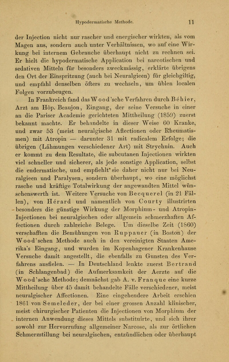 der Injection nicht nur rascher und energischer wirkten, als vom Magen aus, sondern auch unter Verhältnissen, wo auf eine Wir- kung bei internem Gebrauche überhaupt nicht zu rechnen sei. Er hielt die hypodermatische Application bei narcotischen und sedativen Mitteln für besonders zweckmässig, erklärte übrigens den Ort der Einspritzung (auch bei Neuralgieen) für gleichgiltig, und empfahl denselben öfters zu wechseln, um üblen localen Folgen vorzubeugen. In Frankreich fand dasWood'sche Verfahren durch Behier, Arzt am Hop. Beaujon, Eingang, der seine Versuche in einer an die Pariser Academie gerichteten Mittheilung (1859) zuerst bekannt machte. Er behandelte in dieser Weise 60 Kranke, und zwar 53 (meist neuralgische Aßectionen oder Rheumatis- men) mit Atropin — darunter 31 mit radicalem Erfolge; die übrigen (Lähmungen verschiedener Art) mit Strychnin. Auch er kommt zu dem Resultate, die subcutanen Injectionen wirkten viel schneller und sicherer, als jede sonstige Application, selbst die endermatische, und empfiehlt* sie daher nicht nur bei Neu- ralgieen und Paralysen, sondern überhaupt, wo eine möglichst rasche und kräftige Totalwirkung der angewandten Mittel wün- schenswerth ist. Weitere Versuche von Becquerel (in 21 Fäl- len), von Herard und namentlich von Oourty illustrirten • besonders die günstige Wirkung der Morphium - und Atropin- Injectionen bei neuralgischen oder allgemein schmerzhaften Af- fectionen durch zahlreiche Belege. Um dieselbe Zeit (1660) verschafften die Bemühungen von Ruppauer (in Boston) der Wood'schen Methode auch in den vereinigten Staaten Ame- rika's Eingang, und wurden im Kopenhagener Krankenhause Versuche damit angestellt, die ebenfalls zu Gunsten des Ver- fahrens ausfielen. — In Deutschland lenkte zuerst Bertrand (in Schlangenbad) die Aufmerksamkeit der Aerzte auf die Wood'sche Methode; demnächst gab A. v. Franque eine kurze Mittheilung über 45 damit behandelte Fälle verschiedener, meist neuralgischer Affectionen. Eine eingehendere Arbeit erschien 1861 von Semeleder, der bei einer grossen Anzahl klinischer, meist chirurgischer Patienten die Injectionen von Morphium der internen Anwendung dieses Mittels substituirte, und sich ihrer sowohl zur Hervorrufung allgemeiner Narcose, als zur örtlichen Schmerzstillung bei neuralgischen, entzündlichen oder überhaupt