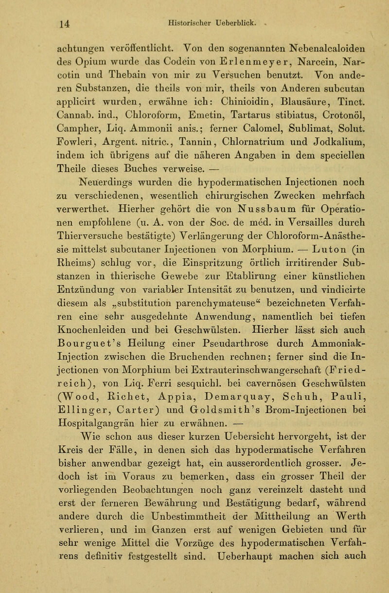 achtungen veröffentlicht. Von den sogenannten Nebenalcaloiden des Opium wurde das Codein von Erlenmeyer, Narcein, Nar- cotin und Thebain von mir zu Versuchen benutzt. Von ande- ren Substanzen, die theils von mir, theils von Anderen subcutan applicirt wurden, erwähne ich: Chinioidin, Blausäure, Tinct. Cannab. ind., Chloroform, Emetin, Tartarus stibiatus, Crotonöl, Campher, Liq. Ammonii anis.; ferner Calomel, Sublimat, Sohlt. Fowleri, Argent. nitric., Tannin, Chlornatrium und Jodkalium, indem ich übrigens auf die näheren Angaben in dem speciellen Theile dieses Buches verweise. — Neuerdings wurden die hypodermatischen Injectionen noch zu verschiedenen, wesentlich chirurgischen Zwecken mehrfach verwerthet. Hierher gehört die von Nussbaum für Operatio- nen empfohlene (u. A. von der Soc. de med. in Versailles durch Thierversuche bestätigte) Verlängerung der Chloroform-Anästhe- sie mittelst subcutaner Injectionen von Morphium. — Luton (in Rheiins) schlug vor, die Einspritzung örtlich irritirender Sub- stanzen in thierische Gewebe zur Etablirung einer künstlichen Entzündung von variabler Intensität zu benutzen, und vindicirte diesem als „Substitution parenchymateuse bezeichneten Verfah- ren eine sehr ausgedehnte Anwendung, namentlich bei tiefen Knochenleiden und bei Geschwülsten. Hierher lässt sich auch Bourguet's Heilung einer Pseudarthrose durch Ammoniak- Injection zwischen die Bruchenden rechnen; ferner sind die In- jectionen von Morphium bei Extrauterinschwangerschaft (Fried- reich), von Liq. Ferri sesquichl. bei cavernösen Geschwülsten (Wood, Riebet, Appia, Demarquay, Schuh, Pauli, Ellinger, Carter) und Goldsmith's Brom-Injectionen bei Hospitalgangrän hier zu erwähnen. — Wie schon aus dieser kurzen Uebersicht hervorgeht, ist der Kreis der Fälle, in denen sich das hypodermatische Verfahren bisher anwendbar gezeigt hat, ein ausserordentlich grosser. Je- doch ist im Voraus zu bemerken, dass ein grosser Theil der vorliegenden Beobachtungen noch ganz vereinzelt dasteht und erst der ferneren Bewährung und Bestätigung bedarf, während andere durch die Unbestimmtheit der Mittheilung an Werth verlieren, und im Ganzen erst auf wenigen Gebieten und für sehr wenige Mittel die Vorzüge des hypodermatischen Verfah- rens definitiv festgestellt sind. Ueberhaupt machen sich auch