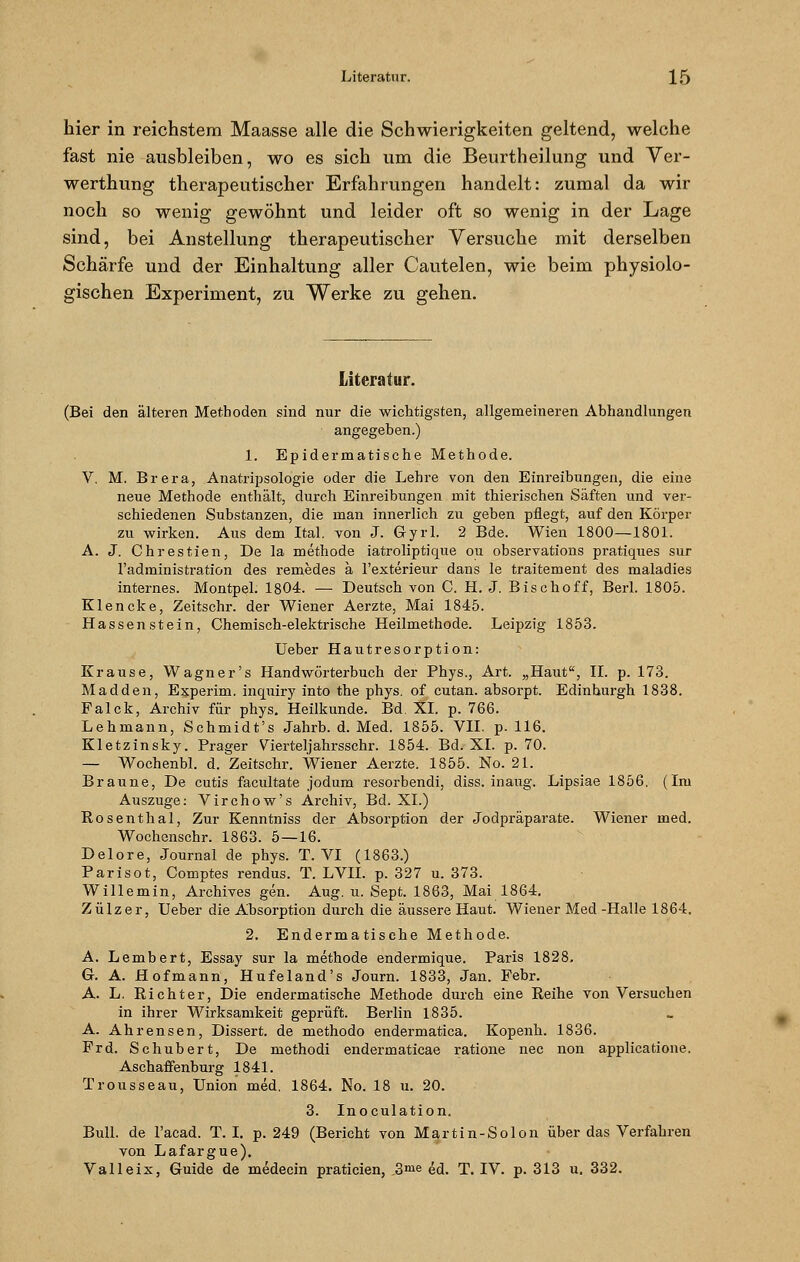 hier in reichstem Maasse alle die Schwierigkeiten geltend, welche fast nie ausbleiben, wo es sich um die Beurtheilung und Ver- werthung therapeutischer Erfahrungen handelt: zumal da wir noch so wenig gewöhnt und leider oft so wenig in der Lage sind, bei Anstellung therapeutischer Versuche mit derselben Schärfe und der Einhaltung aller Cautelen, wie beim physiolo- gischen Experiment, zu Werke zu gehen. Literatur. (Bei den älteren Methoden sind nur die wichtigsten, allgemeineren Abhandlungen angegeben.) 1. Epidermatische Methode. V. M. Brera, Anatripsologie oder die Lehre von den Einreibungen, die eine neue Methode enthält, durch Einreibungen mit thierischen Säften und ver- schiedenen Substanzen, die man innerlich zu geben pflegt, auf den Körper zu wirken. Aus dem Ital. von J. Gyrl. 2 Bde. Wien 1800—1801. A. J. Chrestien, De la methode iatroliptique ou observations pratiques sur l'administration des x-emedes ä l'exterieur dans le traitement des maladies internes. Montpel. 1804. — Deutscb von C. H. J. Bischoff, Berl. 1805. Klencke, Zeitschr. der Wiener Aerzte, Mai 1845. Hassen stein, Chemisch-elektrische Heilmethode. Leipzig 1853. Ueber Hautresorption: Krause, Wagner's Handwörterbuch der Phys., Art. „Haut, IL p. 173. Madden, Experim. inquiry into the phys. of cutan. absorpt. Edinhurgh 1838. Palck, Archiv für phys. Heilkunde. Bd. XL p. 766. Lehmann, Schrnidt's Jahrb. d. Med. 1855. VII. p. 116. Kletzinsky. Prager Vierteljahrsschr. 1854. Bd. XL p. 70. — Wochenbl. d. Zeitschr. Wiener Aerzte. 1855. No. 21. Braune, De cutis facultate jodum resorbendi, diss. inaug. Lipsiae 1856. (Im Auszuge: Virchow's Archiv, Bd. XL) Rosenthal, Zur Kenntniss der Absorption der Jodpräparate. Wiener med. Wochenschr. 1863. 5—16. Delore, Journal de phys. T. VI (1863.) Parisot, Comptes rendus. T. LVII. p. 327 u. 373. Willemin, Archives gen. Aug. u. Sept. 1863, Mai 1864. Zülzer, Ueber die Absorption durch die äussere Haut. Wiener Med-Halle 1864. 2. Enderma tische Methode. A. Lembert, Essay sur la methode endermique. Paris 1828. G. A. Hofmann, Hufeland's Journ. 1833, Jan. Febr. A. L. Richter, Die endermatische Methode durch eine Reihe von Versuchen in ihrer Wirksamkeit geprüft. Berlin 1835. A. Ahrensen, Dissert. de methodo endermatica. Kopenh. 1836. Frd. Schubert, De methodi endermaticae ratione nee non applicatione. Aschaffenburg 1841. Trousseau, Union med. 1864. No. 18 u. 20. 3. Inoculation. Bull, de l'acad. T. I. p. 249 (Bericht von Martin-Solon über das Verfahren von Lafargue). Valleix, Guide de medecin praticien, _3me ed. T. IV. p. 313 u. 332.