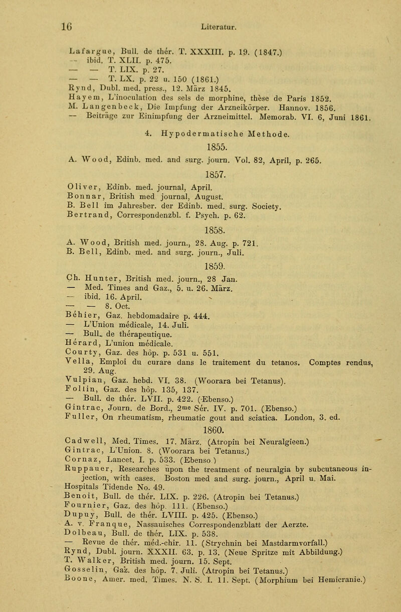 Lafargue, Bull, de ther. T. XXXIII. p. 19. (1847.) -- ibid. T. XLII. p. 475. — — T. LIX. p. 27. — — T. LX. p. 22 u. 150 (1861.) Rynd, Dubl. med. press., 12. März 1845. Hayem, L'inoculation des sels de morphine, these de Paris 1852. M. Langenbeck, Die Impfung der Arzneikörper. Hannov. 1856. — Beiträge zur Einimpfung der Arzneimittel. Memorab. VI. 6, Juni 1861. 4. Hypodermatische Methode. 1855. A. Wood, Edinb. med. and surg. journ. Vol. 82, April, p. 265. 1857. Oliver, Edinb. med. Journal, April. Bonnar, British med Journal, August. B. Bell im Jahresber. der Edinb. med. surg. Society. Bertrand, Correspondenzbl. f. Psych, p. 62. 1858. A. Wood, British med. journ., 28. Aug. p. 721. B. Bell, Edinb. med. and surg. journ., Juli. 1859. Ch. Hunter, British med. journ., 28 Jan. — Med. Times and Gaz., 5. u. 26. März. — ibid. 16. April. — — 8. Oct. Behier, Gaz. hebdomadaire p. 444. — L'Union medicale, 14. Juli. — Bull, de therapeutique. Herard, L'union medicale. Courty, Gaz. des höp. p. 531 u. 551. Vella, Emploi du curare dans le traitement du tetanos. Comptes rendus, 29. Aug. Vulpian, Gaz. hebd. VI. 38. (Woorara bei Tetanus). Follin, Gaz. des höp. 135, 137. — Bull, de ther. LVII. p. 422. (Ebenso.) Gintrac, Journ. de Bord., 2ine Ser. IV. p. 701. (Ebenso.) Füller, On rheumatism, rheumatic gout and sciatica. London, 3. ed. 1860. Cadwell, Med. Times. 17. März. (Atropin bei Neuralgieen.) Gintrac, L'Union. 8. (Woorara bei Tetanus.) Cornaz, Lancet. I. p. 533. (Ebenso ) Ruppauer, Researches upon the treatment of neuralgia by subcutaneous in- jection, with cases. Boston med and surg. journ., April u. Mai. Hospitals Tidende No. 49. Benoit, Bull, de ther. LIX. p. 226. (Atropin bei Tetanus.) Fournier, Gaz. des höp. 111. (Ebenso.) Dupuy, Bull, de ther. LVIH. p. 425. (Ebenso.) A. v. Franque, Nassauisches Correspondenzblatt der Aerzte. Dolbeau, Bull, de ther. LIX. p. 538. — Revue de ther. med.-chir. 11. (Strychnin bei Mastdarmvorfall.) Rynd, Dubl. journ. XXXII. 63. p. 13. (Neue Spritze mit Abbildung.) T. Walker, British med. journ. 15. Sept. Gosselin, Gaz. des höp. 7. Juli. (Atropin bei Tetanus.)