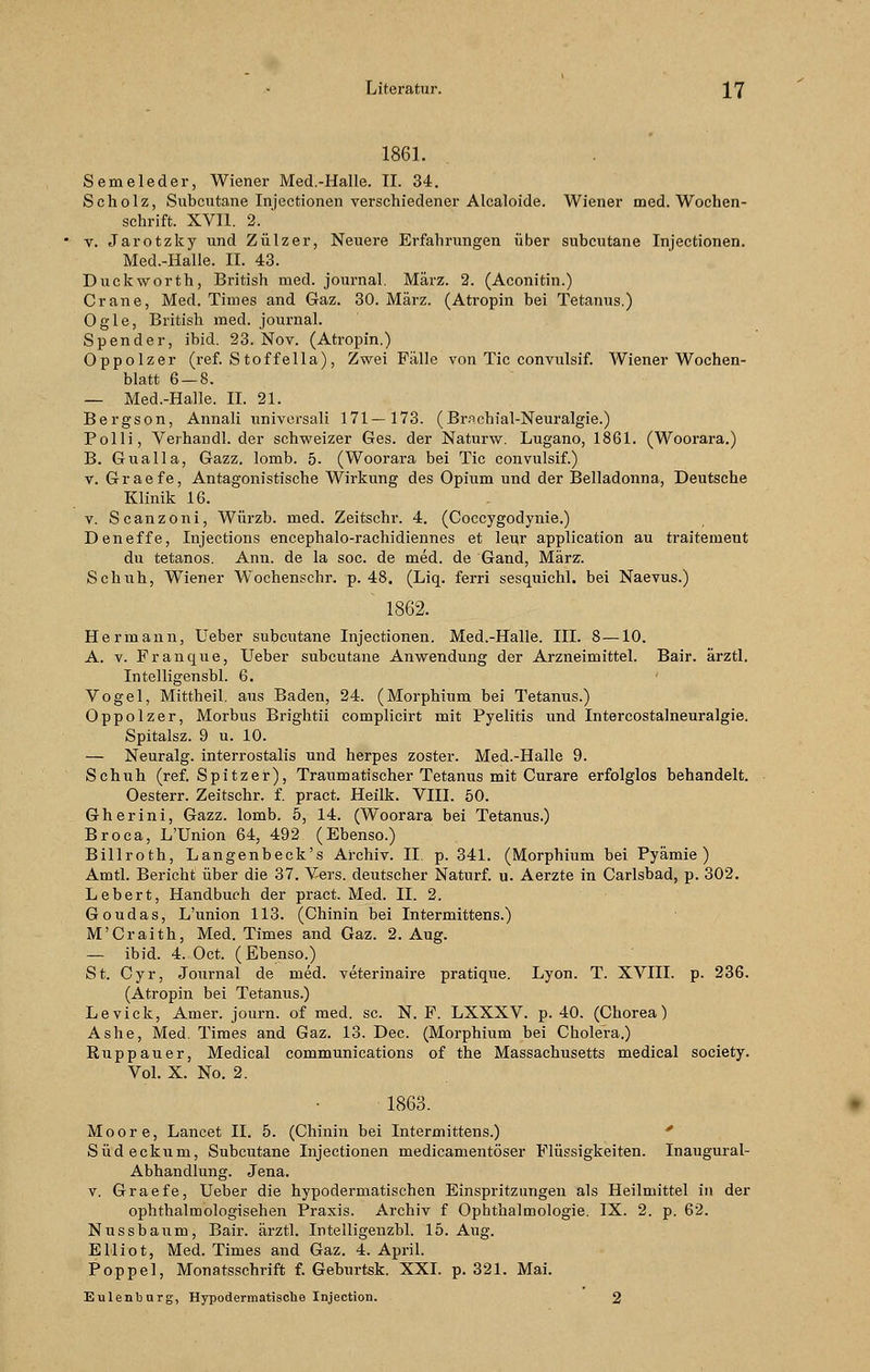 1861. Semeleder, Wiener Med.-Halle. II. 34. Scholz, Subcutane Injectionen verschiedener Alcaloide. Wiener med. Wochen- schrift. XVII. 2. ' v. Jarotzky und Zülzer, Neuere Erfahrungen über subcutane Injectionen. Med.-Halle. IL 43. Duckworth, British med. Journal. März. 2. (Aconitin.) Crane, Med. Times and Gaz. 30. März. (Atropin bei Tetanus.) Ogle, British med. Journal. Spender, ibid. 23. Nov. (Atropin.) Oppolzer (ref. Stoffella), Zwei Fälle von Tic convulsif. Wiener Wochen- blatt 6 — 8. — Med.-Halle. IL 21. Bergson, Annali universali 171—173. (Brnchial-Neuralgie.) Polli, Verhandl. der schweizer Ges. der Naturw. Lugano, 1861. (Woorara.) B. Gualla, Gazz. lomb. 5. (Woorara bei Tic convulsif.) v. Graefe, Antagonistische Wirkung des Opium und der Belladonna, Deutsche Klinik 16. v. Scanzoni, Würzb. med. Zeitschr. 4. (Coccygodynie.) Deneffe, Injections encephalo-rachidiennes et leur application au traitement du tetanos. Ann. de la soc. de med. de Gand, März. Schuh, Wiener Wochenschr. p. 48. (Liq. ferri sesquichl. bei Naevus.) 1862. Hermann, Ueber subcutane Injectionen. Med.-Halle. III. 8—10. A. v. Franque, Ueber subcutane Anwendung der Arzneimittel. Bair. ärztl. Intelligensbl. 6. Vogel, Mittheil, aus Baden, 24. (Morphium bei Tetanus.) Oppolzer, Morbus Brightii complicirt mit Pyelitis und Intercostalneuralgie. Spitalsz. 9 u. 10. — Neuralg. interrostalis und herpes zoster. Med.-Halle 9. Schuh (ref. Spitzer), Traumatischer Tetanus mit Curare erfolglos behandelt. Oesterr. Zeitschr. f. pract. Heilk. VIII. 50. Gherini, Gazz. lomb. 5, 14. (Woorara bei Tetanus.) Broca, L'Union 64, 492 (Ebenso.) Billroth, Langenbeck's Archiv. IL p. 341. (Morphium bei Pyämie ) Amtl. Bericht über die 37. Vers, deutscher Naturf. u. Aerzte in Carlsbad, p. 302. Lebert, Handbuch der pract. Med. IL 2. Goudas, L'union 113. (Chinin bei Intermittens.) M'Craith, Med. Times and Gaz. 2. Aug. — ibid. 4. Oct. (Ebenso.) St. Cyr, Journal de med. veterinaire pratique. Lyon. T. XVIII. p. 236. (Atropin bei Tetanus.) Levick, Amer. journ. of med. sc. N. F. LXXXV. p. 40. (Chorea) Ashe, Med. Times and Gaz. 13. Dec. (Morphium bei Cholera.) Ruppauer, Medical Communications of the Massachusetts medical society. Vol. X. No. 2. 1863. Moore, Lancet IL 5. (Chinin bei Intermittens.) Südeckiim, Subcutane Injectionen medicamentöser Flüssigkeiten. Inaugural- Abhandlung. Jena, v. Graefe, Ueber die hypodermatischen Einspritzungen als Heilmittel in der ophthalmologisehen Praxis. Archiv f Ophthalmologie. IX. 2. p. 62. Nussbaum, Bair. ärztl. Intelligenzbl. 15. Aug. Elliot, Med. Times and Gaz. 4. April. Poppel, Monatsschrift f. Geburtsk. XXI. p. 321. Mai. Eulenburg, Hypodermatische Injection. 2