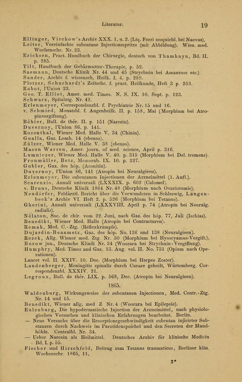 Ellinger, Virchow's Archiv XXX. 1. u. 2. (Liq. Ferri sesquichl. bei Naevus). Leiter, Vereinfachte subcutane Injectionsspritze (mit Abbildung). Wien. med. Wochenschr. Nr. 23. Erichsen, Pract. Handbuch der Chirurgie, deutsch von Thamliayn, Bd. II. p. 285. Tilt, Handbuch der Gebärmutter-Therapie, p. 52. Saemann, Deutsche Klinik Nr. 44 und 45 (Strychnin bei Amaurose etc.). Sander, Archiv f. wissensch. Heilk. I. 4. p. 289. Pletzer, Scbuchardt's Zeitschr. f. pract. Heilkunde, Heft 3 p. 253. Rabot, l'Union 23. Geo. T. Elliot, Amer. med. Times. N. S. IX. 10. Sept. p. 123. Schwarz, Spitalztg. Nr. 42. Erlenmeyer, Correspondenzbl. f. Psychiatrie Nr. 15 und 16. v. Schmied, Monatsbl. f. Augenheilk. IL p. 158, Mai (Morphium bei Atro- pinvergiftung). Behier, Bull, de ther. IL p. 151 (Narcein). Duvernoy, l'Union 86. p. 141. Rosenthal, Wiener Med. Halle V. 34 (Chinin). Gualla, Gaz. Lomb. 14 (ebenso). Zülzer, Wiener Med. Halle V. 38 (ebenso). Mason Warren, Amer. journ. of med. science, April p. 316. Lumniczer, Wiener Med. Halle V. 40. p. 315 (Morphium bei Del. tremens). Fronmüller, Betz, Memorab. IX. 10. p. 227. Gubler, Gaz. des höp. (Aconitin). Duvernoy, l'Union 86, 141 (Atropin bei Neuralgieen). Erlenmeyer, Die subcutanen Injectionen der Arzneimittel (1. Aufl.). Scarenzio, Annali universali (LXXXLX. p. 602 (Calomel). v. Bruns, Deutsche Klinik 1864 Nr. 48 (Morphium nach Ovariotomie). Neudörfer, Feldärztl. Bericht über die Verwundeten in Schleswig, Langen- b eck's Archiv VI. Heft 2. p. 526 (Morphium bei Tetanus). Gherini, Annali universali (LXXXVIIL April p. 74 (Atropin bei Neuralg. radialis). Nelaton, Soc. de chir. vom 22. Juni, nach Gaz. des höp. 77, Juli (Ischias). Benedikt, Wiener Med. Halle (Atropin bei Contracturen). Remak, Med. C.-Ztg. (Reflexkrämpfe). Dujardin-Beaumetz, Gaz. des höp. No. 136 und 138 (Neuralgieen). Rezek, Allg. Wiener med. Ztg. Nr. 30 (Morphium bei Hyoscyamus-Vergift). Burow jun., Deutsche Klinik Nr. 34 (Woorara bei Strychnin-Vergiftung). Humphry, Med. Times and Gaz. 13. Aug. vol. IL No. 731 (Opium nach Ope- rationen). Lancet vol. IL XXIV. 10. Dec. (Morphium bei Herpes Zoster). Landenberger, Meningitis spinalis durch Curare geheilt, Würtemberg. Cor- respondenzbl. XXXIV 21. Legroux, Bull, de ther. LIX. p. 568, Dec. (Atropin bei Neuralgieen). 1865. Waiden bürg, Wirkungsweise der subcutanen Injectionen, Med. Centr.-Ztg. Nr. 14 und 15. Benedikt, Wiener allg. med Z Nr. 4 (Woorara bei Epilepsie). Eulenburg, Die hypodermatische Injection der Arzneimittel, nach physiolo- gischen Versuchen und klinischen Erfahrungen bearbeitet. Berlin. — Neue Versuche über die Resorptionsgeschwindigkeit subcutan injicirter Sub- stanzen durch Nachweis im Parotidenspeichel und den Secreten der Mund- höhle. Centralbl. Nr. 34. — Ueber Narcein als Heilmittel. Deutsches Archiv für klinische Medicin Bd. I. p. 55. Fischer und Hirschfeld, Beitrag zum Tetanus traumaticus, Berliner klin. Wochenschr. 1865, 11. 2*