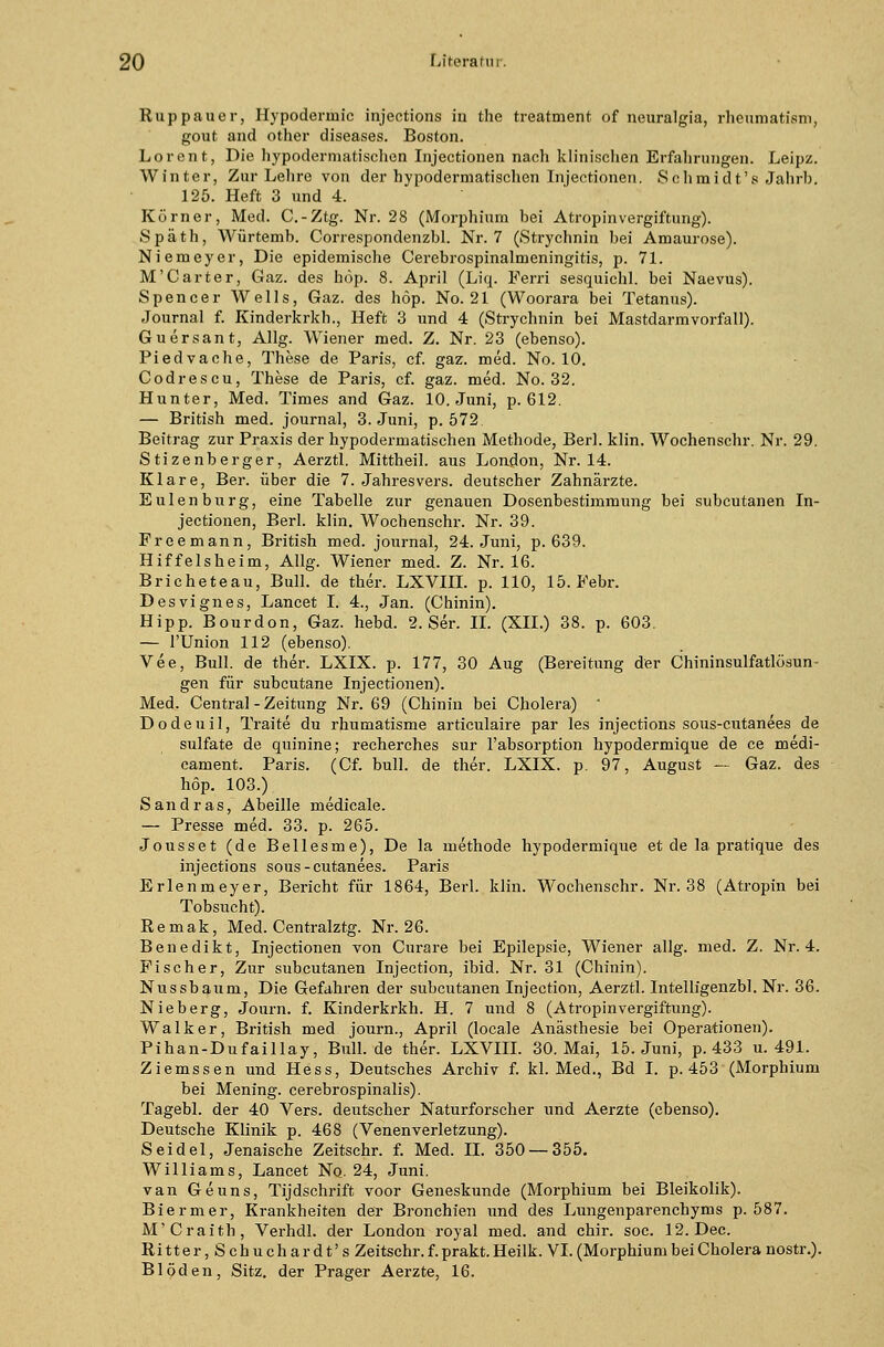 Ruppauer, Hypoderinic injections in the treatment of neuralgia, rheumatism, gout and other diseases. Boston. Loren t, Die hypodermatischen Injectionen nach klinischen Erfahrungen. Leipz. Winter, Zur Lehre von der hypodermatischen Injectionen. Schmidt'8 Jahrb. 125. Heft 3 und 4. Körner, Med. C.-Ztg. Nr. 28 (Morphium hei Atropinvergiftung). Späth, Würtemh. Correspondenzbl. Nr. 7 (Strychnin hei Amaurose). Niemeyer, Die epidemische Cerebrospinalmeningitis, p. 71. M'Carter, Gaz. des höp. 8. April (Liq. Ferri sesquichl. bei Naevus). Spencer Wells, Gaz. des höp. No. 21 (Woorara bei Tetanus). Journal f. Kinderkrkh., Heft 3 und 4 (Strychnin bei Mastdarm Vorfall). Guersant, Allg. Wiener med. Z. Nr. 23 (ebenso). Piedvache, These de Paris, cf. gaz. med. No. 10. Codrescu, These de Paris, cf. gaz. med. No. 32. Hunter, Med. Times and Gaz. 10. Juni, p. 612. — British med. Journal, 3. Juni, p. 572. Beitrag zur Praxis der hypodermatischen Methode, Berl. klin. Wochenschr. Nr. 29. Stizenberger, Aerztl. Mittheil, aus London, Nr. 14. Klare, Ber. über die 7. Jahresvers, deutscher Zahnärzte. Eulenburg, eine Tabelle zur genauen Dosenbestimmung bei subcutanen In- jectionen, Berl. klin. Wochenschr. Nr. 39. Freemann, British med. Journal, 24. Juni, p. 639. Hiffelsheim, Allg. Wiener med. Z. Nr. 16. Bricheteau, Bull, de ther. LXVIII. p. 110, 15. Febr. Desvignes, Lancet I. 4., Jan. (Chinin). Hipp. Bourdon, Gaz. hebd. 2. Ser. IL (XII.) 38. p. 603. — l'Union 112 (ebenso). Vee, Bull, de ther. LXIX. p. 177, 30 Aug (Bereitung der Chininsulfatlösun- gen für subcutane Injectionen). Med. Central - Zeitung Nr. 69 (Chinin bei Cholera) - Dodeuil, Traite du rhumatisme articulaire par les injections sous-cutanees de sulfate de quinine; recherches sur l'absorption hypodermique de ce medi- cament. Paris. (Cf. bull, de ther. LXIX. p. 97, August — Gaz. des höp. 103.) Sandras, Abeille medicale. — Presse med. 33. p. 265. Jousset (de Bellesme), De la methode hypodermique et de la pratique des injections sous-cutanees. Paris Erlenmeyer, Bericht für 1864, Berl. klin. Wochenschr. Nr. 38 (Atropin bei Tobsucht). Remak, Med. Centralztg. Nr. 26. Benedikt, Injectionen von Curare bei Epilepsie, Wiener allg. med. Z. Nr. 4. Fischer, Zur subcutanen Injection, ibid. Nr. 31 (Chinin). Nussbaum, Die Gefahren der subcutanen Injection, Aerztl. Intelligenzbl. Nr. 36. Nieberg, Journ. f. Kinderkrkh. H. 7 und 8 (Atropinvergiftung). Walker, British med journ., April (locale Anästhesie bei Operationen). Pihan-Dufaillay, Bull.de ther. LXVIII. 30. Mai, 15. Juni, p. 433 u. 491. Ziemssen und Hess, Deutsches Archiv f. kl. Med., Bd I. p. 453 (Morphium bei Mening. cerebrospinalis). Tagebl. der 40 Vers, deutscher Naturforscher und Aerzte (ebenso). Deutsche Klinik p. 468 (Venenverletzung). Seidel, Jenaische Zeitschr. f. Med. IL 350 — 355. Williams, Lancet No. 24, Juni. van Geuns, Tijdschrift voor Geneskunde (Morphium bei Bleikolik). Biermer, Krankheiten der Bronchien und des Lungenparenchyms p. 587. M'Craith, Verhdl. der London royal med. and chir. soc. 12. Dec. Ritter,Schuchardt's Zeitschr. f. prakt. Heilk. VI. (Morphium bei Cholera nostr.). Blöden, Sitz, der Prager Aerzte, 16.