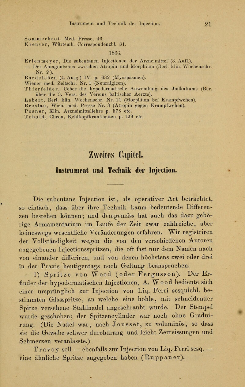 Sommerbrot, Med. Presse, 46. Krens er, Würtemb. Correspondenzbl. 31. 1866. Erlenmeyer, Die subcutanen Injectionen der Arzneimittel (3. Aufl.). — Der Antagonismus zwischen Atropin und Morphium (ßerl. klin. VV'ochenschr. Nr. 2). Bardeleben (4. Ansg.) IV. p. 632 (Myospasmen). Wiener med. Zeitschr. Nr. 1 (Neuralgicen). Tili erfelder, Ueber die hypodermatische Anwendung des Jodkaliums (Ber. über die 3. Vers, des Vereins baltischer Aerzte). Lebert, Berl. klin. Wochenschr. Nr. 11 (Morphium bei Krampfwehen). Breslau, Wien. med. Presse Nr. 3 (Atropin gegen Krampfwehen). Posner, Klin. Arzneimittellehre p. 578 etc. Tobold, Chron. Kehlkopfkrankheiten p. 129 etc. Zweites Capitel. Instrument und Technik der Injection. Die subcutane Injection ist, als operativer Act betrachtet, so einfach, dass über ihre Technik kaum bedeutende Differen- zen bestehen können; und demgemass hat auch das dazu gehö- rige Armamentarium im Laufe der Zeit zwar zahlreiche, aber keineswegs wesentliche Veränderungen erfahren. Wir registriren der Vollständigkeit wegen die von den verschiedenen Autoren angegebenen Injectionsspritzen, die oft fast nur dem Namen nach von einander differiren, und von denen höchstens zwei oder drei in der Praxis heutigentags noch Geltung beanspruchen. 1) Spritze von Wood (oder Fergusson). Der Er- finder der hypodermatischen Injectionen, A. Wood bediente sich einer ursprünglich zur Injection von Liq. Ferri sesquichl. be- stimmten Glasspritze, an welche eine hohle, mit schneidender Spitze versehene Stahlnadel angeschraubt wurde. Der Stempel wurde geschoben; der Spitzencylinder war noch ohne Gradui- rung. (Die Nadel war, nach Jousset, zu voluminös, so dass sie die Gewebe schwer durchdrang und leicht Zerreissungen und Schmerzen veranlasste.) Travoy soll — ebenfalls zur Injection von Liq,Ferri sesq. — eine ähnliche Spritze angegeben haben (Ruppauer).