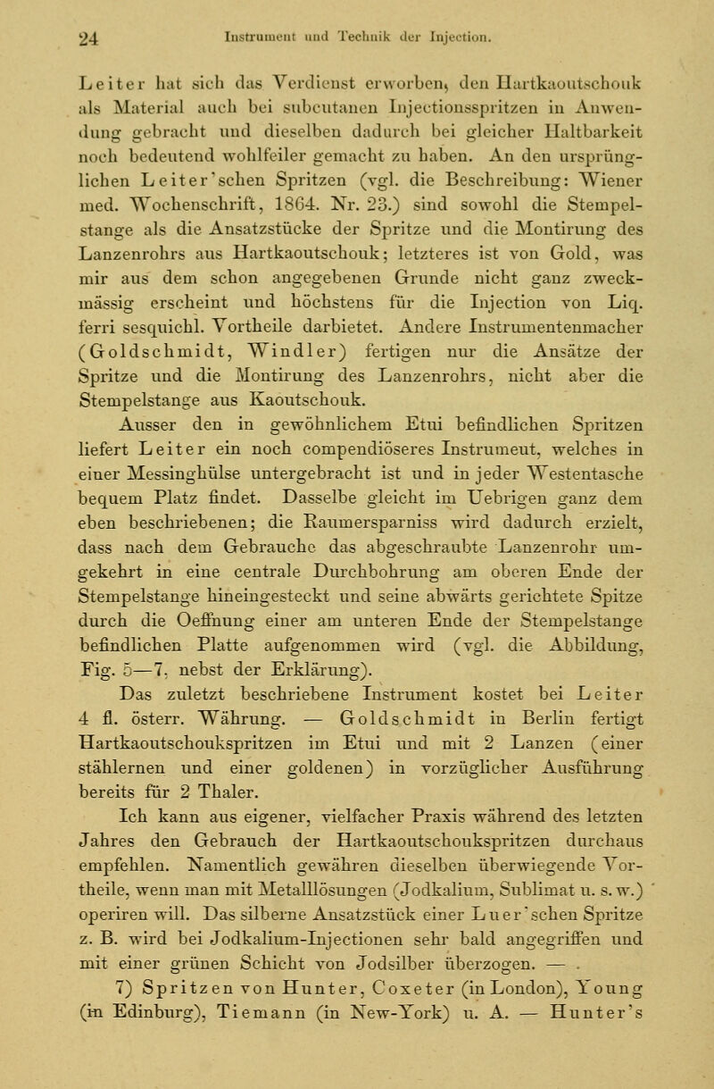 Leiter hat sich das Verdienst erworben) den Hartkaoutschouk als Material auch bei subcutanen InjeCtionsspritzen in Anwen- dung gebracht und dieselben dadurch bei gleicher Haltbarkeit noch bedeutend wohlfeiler gemacht zu haben. An den ursprüng- lichen Leiter'sehen Spritzen (vgl. die Beschreibung: Wiener med. Wochenschrift, 1864. Nr. 23.) sind sowohl die Stempel- stange als die Ansatzstücke der Spritze und die Montirung des Lanzenrohrs aus Hartkaoutschouk; letzteres ist von Gold, was mir aus dem schon angegebenen Grunde nicht ganz zweck- mässig erscheint und höchstens für die Injection von Liq. ferri sescruichl. Yortheile darbietet. Andere Instrumentenmacher (Goldschmidt, Windler) fertigen nur die Ansätze der Spritze und die Montirung des Lanzenrohrs, nicht aber die Stempelstange aus Kaoutschouk. Ausser den in gewöhnlichem Etui befindlichen Spritzen liefert Leiter ein noch compendiöseres Instrumeut, welches in einer Messinghülse untergebracht ist und in jeder Westentasche bequem Platz findet. Dasselbe gleicht im Uebrigen ganz dem eben beschriebenen; die Eaumersparniss wird dadurch erzielt, dass nach dem Gebrauche das abgeschraubte Lanzenrohr um- gekehrt in eine centrale Durchbohrung am oberen Ende der Stempelstange hineingesteckt und seine abwärts gerichtete Spitze durch die Oefihung einer am unteren Ende der Stempelstange befindlichen Platte aufgenommen wird (vgl. die Abbildung, Fig. 5—1. nebst der Erklärung). Das zuletzt beschriebene Instrument kostet bei Leiter 4 fl. österr. Währung. — Goldschmidt in Berlin fertigt Hartkaoutschoukspritzen im Etui und mit 2 Lanzen (einer stählernen und einer goldenen) in vorzüglicher Ausführung bereits für 2 Thaler. Ich kann aus eigener, vielfacher Praxis während des letzten Jahres den Gebrauch der Hartkaoutschoukspritzen durchaus empfehlen. Namentlich gewähren dieselben überwiegende Yor- theile, wenn man mit Metalllösungen (Jodkalium, Sublimat u. s. w.) operiren will. Das silberne Ansatzstück einer Lu er'sehen Spritze z. B. wird bei Jodkalium-Injectionen sehr bald angegriffen und mit einer grünen Schicht von Jodsilber überzogen. — . 7) Spritzen von Hunter, Coxeter (in London), Young (in Edinburg), Tiemann (in New-York) u. A. — Hunt er's