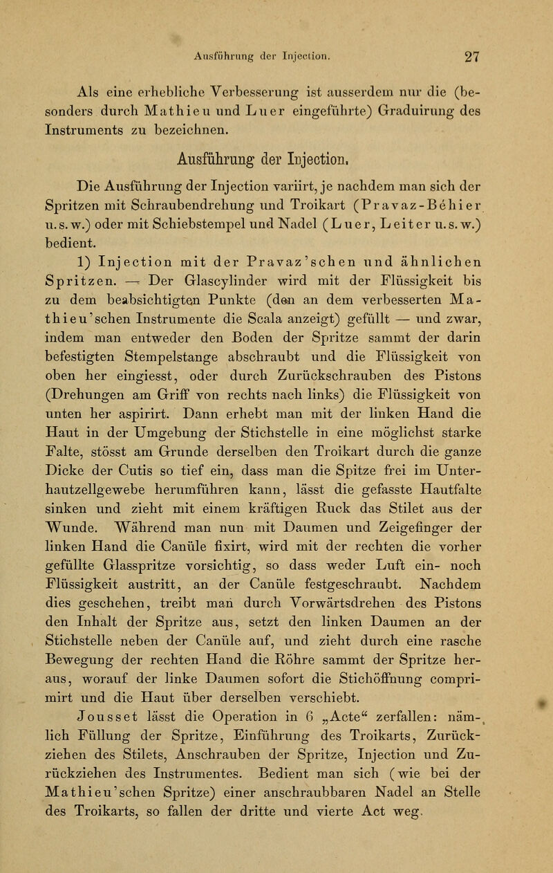 Als eine erhebliehe Verbesserung ist ausserdem nur die (be- sonders durch Mathieu und Liier eingeführte) Graduirung des Instruments zu bezeichnen. Ausführung der Injection, Die Ausführung der Injection variirt, je nachdem man sich der Spritzen mit Schraubendrehung und Troikart (Pravaz-Behier u.s.w.) oder mit Schiebstempel und Nadel (Luer, Leiter u.s. w.) bedient. 1) Injection mit der Pravaz'schen und ähnlichen Spritzen. —- Der Glascylinder wird mit der Flüssigkeit bis zu dem beabsichtigten Punkte (den an dem verbesserten Ma- thieu'sehen Instrumente die Scala anzeigt) gefüllt — und zwar, indem man entweder den Boden der Spritze sammt der darin befestigten Stempelstange abschraubt und die Flüssigkeit von oben her eingiesst, oder durch Zurückschrauben des Pistons (Drehungen am Griff von rechts nach links) die Flüssigkeit von unten her aspirirt. Dann erhebt man mit der linken Hand die Haut in der Umgebung der Stichstelle in eine möglichst starke Falte, stösst am Grunde derselben den Troikart durch die ganze Dicke der Cutis so tief ein, dass man die Spitze frei im Unter- hautzellgewebe herumführen kann, lässt die gefasste Hautfalte sinken und zieht mit einem kräftigen Ruck das Stilet aus der Wunde. Während man nun mit Daumen und Zeigefinger der linken Hand die Canüle fixirt, wird mit der rechten die vorher gefüllte Glasspritze vorsichtig, so dass weder Luft ein- noch Flüssigkeit austritt, an der Canüle festgeschraubt. Nachdem dies geschehen, treibt man durch Vorwärtsdrehen des Pistons den Inhalt der Spritze aus, setzt den linken Daumen an der Stichstelle neben der Canüle auf, und zieht durch eine rasche Bewegung der rechten Hand die Röhre sammt der Spritze her- aus, worauf der linke Daumen sofort die Stichöffnung compri- mirt und die Haut über derselben verschiebt. Jousset lässt die Operation in 6 „Acte zerfallen: näm-) lieh Füllung der Spritze, Einführung des Troikarts, Zurück- ziehen des Stilets, Anschrauben der Spritze, Injection und Zu- rückziehen des Instrumentes. Bedient man sich (wie bei der Mathieu'sehen Spritze) einer anschraubbaren Nadel an Stelle des Troikarts, so fallen der dritte und vierte Act weg.