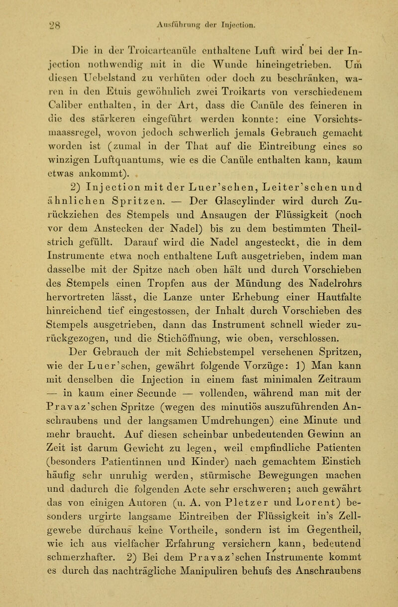 Die in der Troicartcanüle enthaltene Luft wird bei der In- ject ion QOthwendig mit in die Wunde hineingetrieben. Um diesen Uebelstand zu verhüten oder doeh zu beschränken, wa- ren in den Etuis gewöhnlich zwei Troikarts von verschiedenem Caliber enthalten, in der Art, dass die Canüle des feineren in die des stärkeren eingeführt werden konnte: eine Vorsichts- maassregel, wovon jedoch schwerlich jemals Gebrauch gemacht worden ist (zumal in der That auf die Eintreibung eines so winzigen Luftquantums, wie es die Canüle enthalten kann, kaum etwas ankommt). 2) Injection mit der Luer'schen, Leiter'sehen und ähnlichen Spritzen. — Der Glascylinder wird durch Zu- rückziehen des Stempels und Ansaugen der Flüssigkeit (noch vor dem Anstecken der Nadel) bis zu dem bestimmten Theil- strich gefüllt. Darauf wird die Nadel angesteckt, die in dem Instrumente etwa noch enthaltene Luft ausgetrieben, indem man dasselbe mit der Spitze nach oben hält und durch Vorschieben des Stempels einen Tropfen aus der Mündung des Nadelrohrs hervortreten lässt, die Lanze unter Erhebung einer Hautfalte hinreichend tief eingestossen, der Inhalt durch Vorschieben des Stempels ausgetrieben, dann das Instrument schnell wieder zu- rückgezogen, und die Stichöffnung, wie oben, verschlossen. Der Gebrauch der mit Schiebstempel versehenen Spritzen, wie der Luer'schen, gewährt folgende Vorzüge: 1) Man kann mit denselben die Injection in einem fast minimalen Zeitraum — in kaum einer Secunde — vollenden, während man mit der Pravaz'sehen Spritze (wegen des minutiös auszuführenden An- schraubens und der langsamen Umdrehungen) eine Minute und mehr braucht. Auf diesen scheinbar unbedeutenden Gewinn an Zeit ist darum Gewicht zu legen, weil empfindliche Patienten (besonders Patientinnen und Kinder) nach gemachtem Einstich häufig sehr unruhig werden, stürmische Bewegungen machen und dadurch die folgenden Acte sehr erschweren; auch gewährt das von einigen Autoren (u. A. von P letz er und Lorent) be- sonders urgirte langsame Eintreiben der Flüssigkeit in's Zell- gewebe durchaus keine Vortheile, sondern ist im Gegentheil, wie ich aus vielfacher Erfahrung versichern kann, bedeutend schmerzhafter. 2) Bei dem Pravaz'sehen Instrumente kommt es durch das nachträgliche Manipuliren behufs des Anschraubens