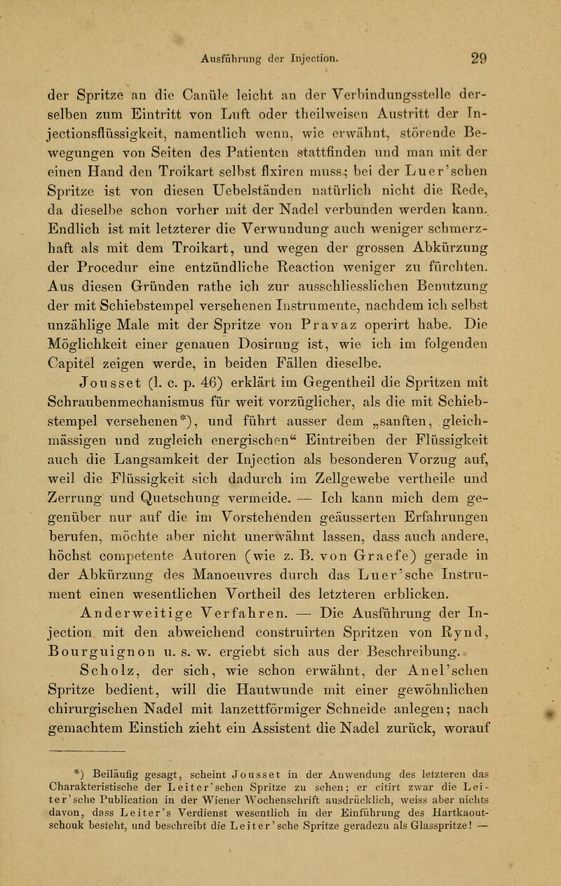 der Spritze an die Canüle leicht an der Verbindungsstelle der- selben zum Eintritt von Luft oder theilweisen Austritt der In- jectionsflüssigkeit, namentlich wenn, wie erwähnt, störende Be- wegungen von Seiten des Patienten stattfinden und man mit der einen Hand den Troikart selbst flxiren muss; bei der Luer'schen Spritze ist von diesen Uebelständen natürlich nicht die Rede, da dieselbe schon vorher mit der Nadel verbunden werden kann.. Endlich ist mit letzterer die Verwundung auch weniger schmerz- haft als mit dem Troikart, und wegen der grossen Abkürzung der Procedur eine entzündliche Reaction weniger zu fürchten. Aus diesen Gründen rathe ich zur ausschliesslichen Benutzung der mit Schiebstempel versehenen Instrumente, nachdem ich selbst unzählige Male mit der Spritze von Pravaz operirt habe. Die Möglichkeit einer genauen Dosirung ist, wie ich im folgenden Capitel zeigen werde, in beiden Fällen dieselbe. Jousset (1. c. p. 46) erklärt im Gegentheil die Spritzen mit Schraubenmechanismus für weit vorzüglicher, als die mit Schieb- stempel versehenen*), und führt ausser dem „sanften, gleich- massigen und zugleich energischen Eintreiben der Flüssigkeit auch die Langsamkeit der Injection als besonderen Vorzug auf, weil die Flüssigkeit sich dadurch im Zellgewebe vertheile und Zerrung und Quetschung vermeide. — Ich kann mich dem ge- genüber nur auf die im Vorstehenden geäusserten Erfahrungen berufen, möchte aber nicht unerwähnt lassen, dass auch andere, höchst competente Autoren (wie z. B. von Graefe) gerade in der Abkürzung des Manoeuvres durch das Luer'sehe Instru- ment einen wesentlichen Vortheil des letzteren erblicken. Anderweitige Verfahren. — Die Ausführung der In- jection mit den abweichend construirten Spritzen von ßynd, Bourguignon u. s. w. ergiebt sich aus der Beschreibung. Scholz, der sich, wie schon erwähnt, der Anel'sehen Spritze bedient, will die Hautwunde mit einer gewöhnlichen chirurgischen Nadel mit lanzettförmiger Schneide anlegen; nach gemachtem Einstich zieht ein Assistent die Nadel zurück, worauf *) Beiläufig gesagt, scheint Jousset in der Anwendung des letzteren das Charakteristische der Leiter'sehen Spritze zu sehen; er citirt zwar die Lei- ter'sehe Publication in der Wiener Wochenschrift ausdrücklich, weiss aber nichts davon, dass Leiter's Verdienst wesentlich in der Einführung des Hartkaout- schouk besteht, und besehreibt die Leiter'sehe Spritze geradezu als Glasspritze! —