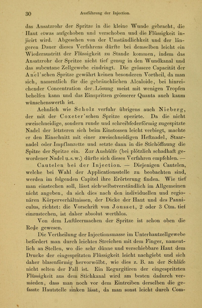 das Ansatzrohr der Spritze in die kleine Wunde gebracht, die Haut etwas aufgehoben und verschoben und die Flüssigkeit in- jicirt wird. Abgesehen von der Umständlichkeit und der län- geren Dauer dieses Verfahrens dürfte bei demselben leicht ein Wiederaustritt der Flüssigkeit zu Stande kommen, indem das Ansatzrohr der Spritze nicht tief genug in den Wundkanal und das subcutane Zellgewebe eindringt. Die grössere Capacität der Anel' sehen Spritze gewährt keinen besonderen Vortheil, da man sich, namentlich für die gebräuchlichen Alcaloide, bei hinrei- chender Concentration der Lösung meist mit wenigen Tropfen behelfen kann und das Einspritzen grösserer Quanta auch kaum wünschenswerth ist. Aehnlich wie Scholz verfuhr übrigens auch Nieberg, der mit der Coxet er'sehen Spritze operirte. Da die nicht zweischneidige, sondern runde und schreibfederförmig zugespitzte Nadel der letzteren sich beim Einstossen leicht verbiegt, machte er den Einschnitt mit einer zweischneidigen Heftnadel, Staar- nadel oder Impflanzette und setzte dann in die Stichöffnung die Spitze der Spritze ein. Zur Aushülfe (bei plötzlich schadhaft ge- wordener Nadel u. s. w.) dürfte sich dieses Verfahren empfehlen. — Cautelen bei der Injection. — Diejenigen Cautelen, welche bei Wahl der Applicationsstelle zu beobachten sind, werden im folgenden Capitel ihre Erörterung finden. Wie tief man einstechen soll, lässt sich selbstverständlich im Allgemeinen nicht angeben, da sich dies nach den individuellen und regio- nären Körperverhältnissen, der Dicke der Haut und des Panni- culus, richtet: die Vorschrift von Jousset, 2 oder 3 Ctm. tief einzustechen, ist daher absolut werthlos. Von dem Luftleermachen der Spritze ist schon oben die Rede gewesen. Die Vertheilung der Injectionsmasse im Unterhautzellgewebe befördert man durch leichtes Streichen mit dem Finger, nament- lich an Stellen, wo die sehr dünne und verschiebbare Haut dem Drucke der eingespritzten Flüssigkeit leicht nachgiebt und sich daher blasenförmig hervorwölbt, wie dies z. B. an der Schläfe nicht selten der Fall ist. Ein Regurgitiren der eingespritzten Flüssigkeit aus dem Stichkanal wird am besten dadurch ver- mieden, dass man noch vor dem Eintreiben derselben die ge- fasste Hautstelle sinken lässt, da man sonst leicht durch Com-