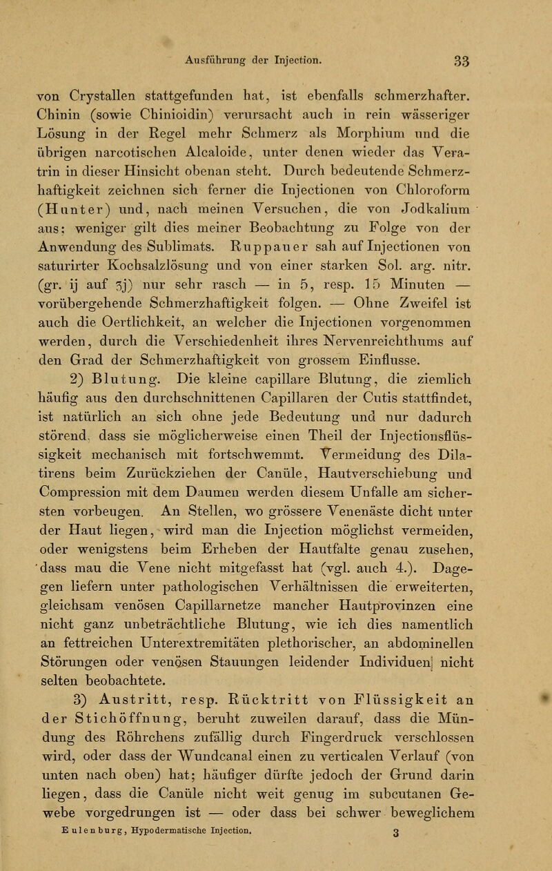 von Crystallen stattgefunden hat, ist ebenfalls schmerzhafter. Chinin (sowie Chinioidin) verursacht auch in rein wässeriger Lösung in der Regel mehr Schmerz als Morphium und die übrigen narcotischen Alcaloide, unter denen wieder das Vera- trin in dieser Hinsicht obenan steht. Durch bedeutende Schmerz- haftigkeit zeichnen sich ferner die Injectionen von Chloroform (Hunter) und, nach meinen Versuchen, die von Jodkalium aus; weniger gilt dies meiner Beobachtung zu Folge von der Anwendung des Sublimats. Ruppauer sah auf Injectionen von saturirter Kochsalzlösung und von einer starken Sol. arg. nitr. (gr. ij auf 5j) nur sehr rasch — in 5, resp. 15 Minuten — vorübergehende Schmerzhaftigkeit folgen. — Ohne Zweifel ist auch die Oertlichkeit, an welcher die Injectionen vorgenommen werden, durch die Verschiedenheit ihres Nervenreichthums auf den Grad der Schmerzhaftigkeit von grossem Einflüsse. 2) Blutung. Die kleine capillare Blutung, die ziemlich häufig aus den durchschnittenen Capillaren der Cutis stattfindet, ist natürlich an sich ohne jede Bedeutung und nur dadurch störend, dass sie möglicherweise einen Theil der Injectionsflüs- sigkeit mechanisch mit fortschwemmt. Vermeidung des Dila- tirens beim Zurückziehen der Canüle, Hautverschiebung und Compression mit dem Daumen werden diesem Unfälle am sicher- sten vorbeugen. An Stellen, wo grössere Venenäste dicht unter der Haut liegen, wird man die Injection möglichst vermeiden, oder wenigstens beim Erheben der Hautfalte genau zusehen, dass mau die Vene nicht mitgefasst hat (vgl. auch 4.). Dage- gen liefern unter pathologischen Verhältnissen die erweiterten, gleichsam venösen Capillarnetze mancher Hautprovinzen eine nicht ganz unbeträchtliche Blutung, wie ich dies namentlich an fettreichen Unterextremitäten plethorischer, an abdominellen Störungen oder venösen Stauungen leidender Individuen) nicht selten beobachtete. 3) Austritt, resp. Rücktritt von Flüssigkeit an der Stichöffnung, beruht zuweilen darauf, dass die Mün- dung des Röhrchens zufällig durch Fingerdruck verschlossen wird, oder dass der Wundcanal einen zu verticalen Verlauf (von unten nach oben) hat; häufiger dürfte jedoch der Grund darin liegen, dass die Canüle nicht weit genug im subcutanen Ge- webe vorgedrungen ist — oder dass bei schwer beweglichem Eulenburg, Hypodermatisehe Injection. g