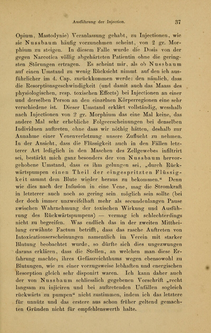 Opium, Mastodynie) Veranlassung gehabt, zu Injectionen, wie sie Nussbaum häufig vorzunehmen scheint, von 2 gr. Mor- phium zu steigen. In diesem Falle wurde die Dosis von der gegen Narcotica völlig abgehärteten Patientin ohne die gering- sten Störungen ertragen. Es scheint mir, als ob Nussbaum auf einen Umstand zu wenig Rücksicht nimmt auf den ich aus- führlicher im 4. Cap. zurückkommen werde: den nämlich, dass. die Resorptionsgeschwindigkeit (und damit auch das Maass des physiologischen, resp. toxischen Effects) bei Injectionen an einer und derselben Person an den einzelnen Körperregionen eine sehr verschiedene ist. Dieser Umstand erklärt vollständig, wesshalb nach Injectionen von 2 gr. Morphium das eine Mal keine, das andere Mal sehr erhebliche Folgeerscheinungen bei denselben Individuen auftreten., ohne dass wir nöthig hätten, deshalb zur Annahme einer Venenverletzung unsere Zuflucht zu nehmen. In der Ansicht, dass die Flüssigkeit auch in den Fällen letz- terer Art lediglich in den Maschen des Zellgewebes infiltrirt sei, bestärkt mich ganz besonders der von Nussbaum hervor- gehobene Umstand, dass es ihm gelungen sei, „durch Rück- wärtspumpen einen Theil der eingespritzten Flüssig- keit sammt dem Blute wieder heraus zu bekommen. Denn wie dies nach der Infusion in eine Vene, mag; die Stromkraft in letzterer auch noch so gering sein möglich sein sollte (bei der doch immer unzweifelhaft mehr als secundenlangen Pause zwischen Wahrnehmung der toxischen Wirkung und Ausfüh- rung des Rückwärtspumpens) — vermag ich schlechterdings nicht zu begreifen. Was endlich das in der zweiten Mitthei- lung erwähnte Factum betrifft, dass das rasche Auftreten von Intoxicationserscheinungen namentlich im Verein mit starker Blutung beobachtet wurde, so dürfte sich dies ungezwungen daraus erklären, dass die Stellen, an welchen man- diese Er- fahrung machte, ihres Gefässreichthums wegen ebensowohl zu Blutungen, wie zu einer vorzugsweise lebhaften und energischen Resorption gleich sehr disponirt waren. Ich kann daher auch der von Nussbaum schliesslich gegebenen Vorschrift „recht langsam zu injiciren und bei auftretenden Unfällen sogleich rückwärts zu pumpen nicht zustimmen, indem ich das letztere für unnütz und das erstere aus schon früher geltend gemach- ten Gründen nicht für empfehlenswerth halte.