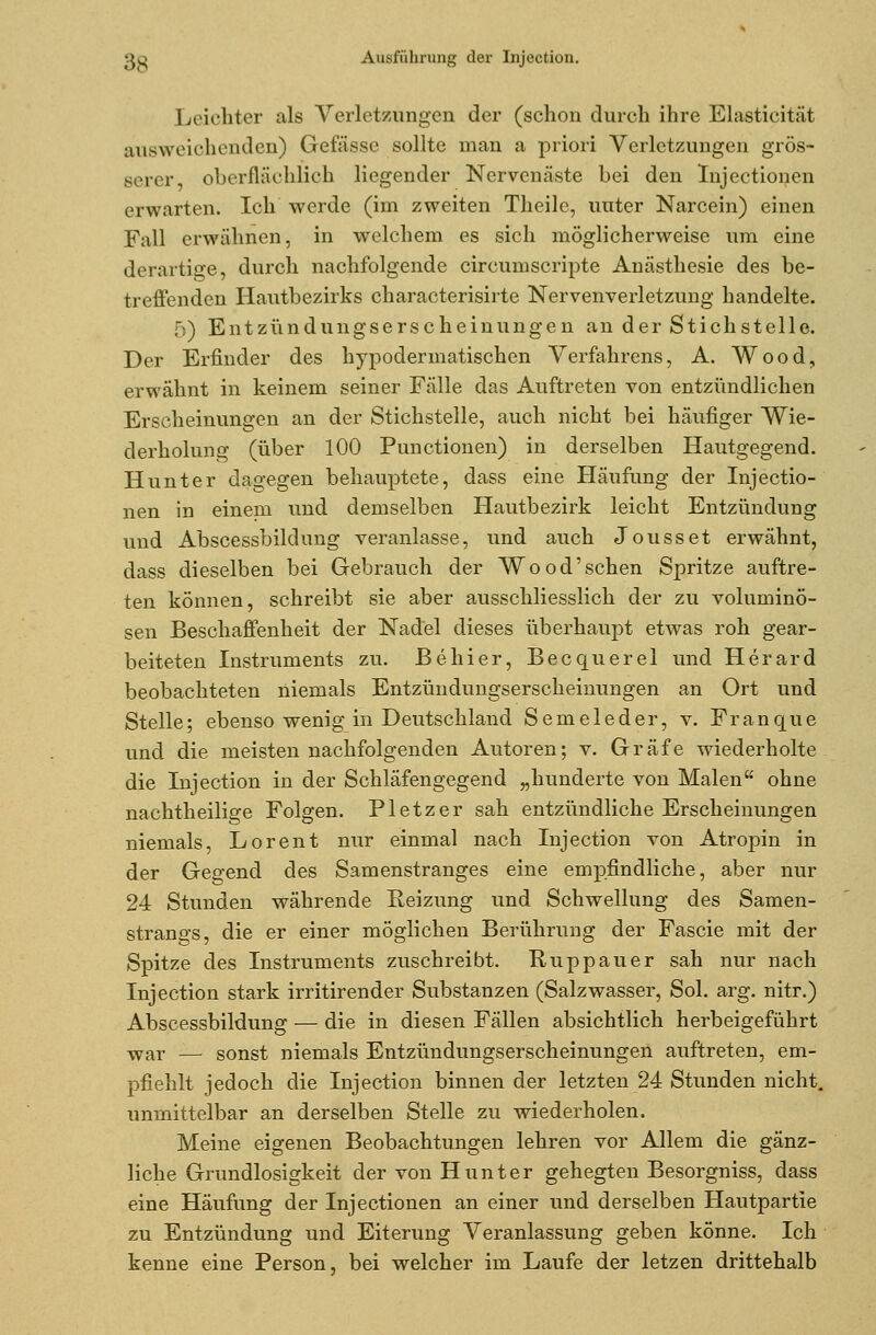 Leichter als Verletzungen der (schon durch ihre Elasticität ausweichenden) Gefässe sollte man a priori Verletzungen grös- serer oberflächlich liegender Nervenäste bei den Injectionen erwarten. Ich werde (im zweiten Theilc, unter Narcein) einen Fall erwähnen, in welchem es sich möglicherweise um eine derartige, durch nachfolgende circumscripte Anästhesie des be- treffenden Hautbezirks characterisirte Nervenverletzung handelte. 5) Entzündungserscheinungen an der Stichstelle. Der Erfinder des hypodermatischen Verfahrens, A. Wood, erwähnt in keinem seiner Fälle das Auftreten von entzündlichen Erscheinungen an der Stichstelle, auch nicht bei häufiger Wie- derholung (über 100 Punctionen) in derselben Hautgegend. Hunter dagegen behauptete, dass eine Häufung der Injectio- nen in einem und demselben Hautbezirk leicht Entzündung und Abscessbildung veranlasse, und auch Jousset erwähnt, dass dieselben bei Gebrauch der Wo od'sehen Spritze auftre- ten können, schreibt sie aber ausschliesslich der zu voluminö- sen Beschaffenheit der Nadel dieses überhaupt etwas roh gear- beiteten Instruments zu. Behier, Becquerel und Herard beobachteten niemals Entzündungserscheinungen an Ort und Stelle; ebenso wenig in Deutschland Semeleder, v. Franque und die meisten nachfolgenden Autoren; v. Gräfe wiederholte die Injection in der Schläfengegend „hunderte von Malen ohne nachtheilige Folgen. P letz er sah entzündliche Erscheinungen niemals, Lorent nur einmal nach Injection von Atropin in der Gegend des Samenstranges eine empfindliche, aber nur 24 Stunden währende Keizung und Schwellung des Samen- strangs, die er einer möglichen Berührung der Fascie mit der Spitze des Instruments zuschreibt. Ruppauer sah nur nach Injection stark irritirender Substanzen (Salzwasser, Sol. arg. nitr.) Abscessbildung — die in diesen Fällen absichtlich herbeigeführt war — sonst niemals Entzündungserscheinungen auftreten, em- pfiehlt jedoch die Injection binnen der letzten 24 Stunden nicht, unmittelbar an derselben Stelle zu wiederholen. Meine eigenen Beobachtungen lehren vor Allem die gänz- liche Grundlosigkeit der von Hunter gehegten Besorgniss, dass eine Häufung der Injectionen an einer und derselben Hautpartie zu Entzündung und Eiterung Veranlassung geben könne. Ich kenne eine Person, bei welcher im Laufe der letzen drittehalb