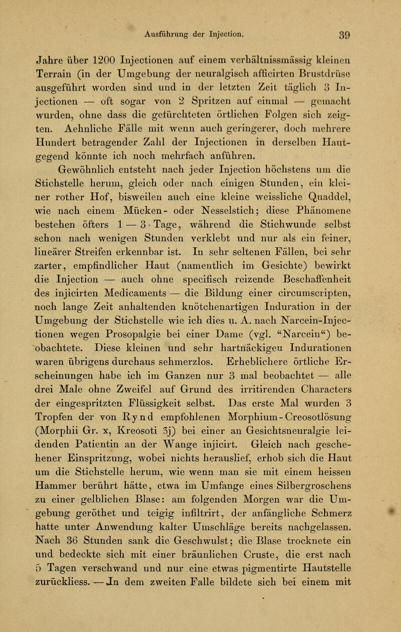 Jahre über 1200 Injectionen auf einem verhältnissmässig kleinen Terrain (in der Umgebung der neuralgisch afficirten Brustdrüse ausgeführt worden sind und in der letzten Zeit täglich 3 In- jectionen — oft sogar von 2 Spritzen auf einmal — gemacht wurden, ohne dass die gelürchteten örtlichen Folgen sich zeig- ten. Aehnliche Fälle mit wenn auch geringerer, doch mehrere Hundert betragender Zahl der Injectionen in derselben Haut- gegend könnte ich noch mehrfach anführen. Gewöhnlich entsteht nach jeder Injection höchstens um die Stichstelle herum, gleich oder nach einigen Stunden, ein klei- ner rother Hof, bisweilen auch eine kleine weissliche Quaddel, wie nach einem Mücken- oder Nesselstich; diese Phänomene bestehen öfters 1 — 3 • Tage, während die Stichwunde selbst schon nach wenigen Stunden verklebt und nur als ein feiner, linearer Streifen erkennbar ist. In sehr seltenen Fällen, bei sehr zarter, empfindlicher Haut (namentlich im Gesichte) bewirkt die Injection — auch ohne specifisch reizende Beschaffenheit des injicirten Medicaments— die Bildung einer circumscripten, noch lange Zeit anhaltenden knötchenartigen Induration in der Umgebung der Stichstelle wie ich dies u. A. nach Narcein-Injec- tionen wegen Prosopalgie bei einer Dame (jgi. Narcein) be- obachtete. Diese kleinen und sehr hartnäckigen Indurationen waren übrigens durchaus sehmerzlos. Erheblichere örtliche Er- scheinungen habe ich im Ganzen nur 3 mal beobachtet — alle drei Male ohne Zweifel auf Grund des irritirenden Characters der eingespritzten Flüssigkeit selbst. Das erste Mal wurden 3 Tropfen der von Rynd empfohlenen Morphium - Creosotlösung (Morphii Gr. x, Kreosoti 3j) bei einer an Gesichtsneuralgie lei- denden Patientin an der Wange injicirt. Gleich nach gesche- hener Einspritzung, wobei nichts herauslief, erhob sich die Haut um die Stichstelle herum, wie wenn man sie mit einem heissen Hammer berührt hätte, etwa im Umfange eines Silbergroschens zu einer gelblichen Blase: am folgenden Morgen war die Um- gebung geröthet und teigig infiltrirt, der anfängliche Schmerz hatte unter Anwendung kalter Umschläge bereits nachgelassen. Nach 36 Stunden sank die Geschwulst; die Blase trocknete ein und bedeckte sich mit einer bräunlichen Cruste, die erst nach 5 Tagen verschwand und nur eine etwas pigmentirte Hautstelle zurückliess.—Jn dem zweiten Falle bildete sich bei einem mit