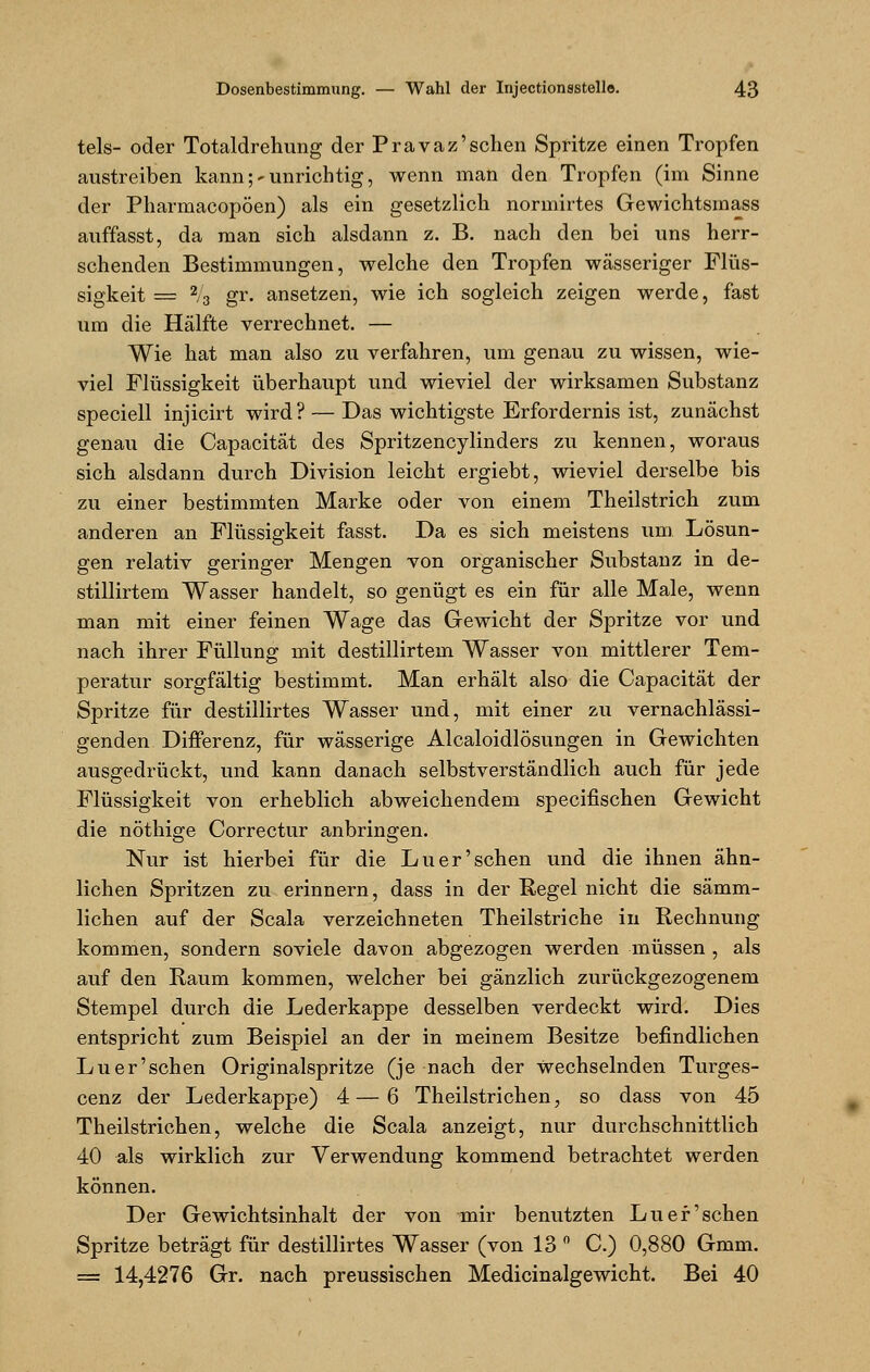 tels- oder Totaldrehung der Pravaz'sehen Spritze einen Tropfen austreiben kann;-unrichtig, wenn man den Tropfen (im Sinne der Pharmacopöen) als ein gesetzlich normirtes Gewichtsmass auffasst, da man sich alsdann z. B. nach den bei uns herr- schenden Bestimmungen, welche den Tropfen wässeriger Flüs- sigkeit = 2/3 gr. ansetzen, wie ich sogleich zeigen werde, fast um die Hälfte verrechnet. — Wie hat man also zu verfahren, um genau zu wissen, wie- viel Flüssigkeit überhaupt und wieviel der wirksamen Substanz speciell injicirt wird ? — Das wichtigste Erfordernis ist, zunächst genau die Capacität des Spritzencylinders zu kennen, woraus sich alsdann durch Division leicht ergiebt, wieviel derselbe bis zu einer bestimmten Marke oder von einem Theilstrich zum anderen an Flüssigkeit fasst. Da es sich meistens um Lösun- gen relativ geringer Mengen von organischer Substanz in de- stillirtem Wasser handelt, so genügt es ein für alle Male, wenn man mit einer feinen Wage das Gewicht der Spritze vor und nach ihrer Füllung mit destillirtem Wasser von mittlerer Tem- peratur sorgfältig bestimmt. Man erhält also die Capacität der Spritze für destillirtes Wasser und, mit einer zu vernachlässi- genden Differenz, für wässerige Alcaloidlösungen in Gewichten ausgedrückt, und kann danach selbstverständlich auch für jede Flüssigkeit von erheblich abweichendem speeifischen Gewicht die nöthige Correctur anbringen. Nur ist hierbei für die Luer'sehen und die ihnen ähn- lichen Spritzen zu erinnern, dass in der Regel nicht die sämm- lichen auf der Scala verzeichneten Theilstriche in Rechnung kommen, sondern soviele davon abgezogen werden müssen , als auf den Raum kommen, welcher bei gänzlich zurückgezogenem Stempel durch die Lederkappe desselben verdeckt wird. Dies entspricht zum Beispiel an der in meinem Besitze befindlichen Luer'schen Originalspritze (je nach der Wechselnden Turges- cenz der Lederkappe) 4 — 6 Theilstrichen, so dass von 45 Theilstriohen, welche die Scala anzeigt, nur durchschnittlich 40 als wirklich zur Verwendung kommend betrachtet werden können. Der Gewichtsinhalt der von mir benutzten Luer'schen Spritze beträgt für destillirtes Wasser (von 13 ° C.) 0,880 6mm. = 14,4276 Gr. nach preussischen Medicinalgewicht. Bei 40