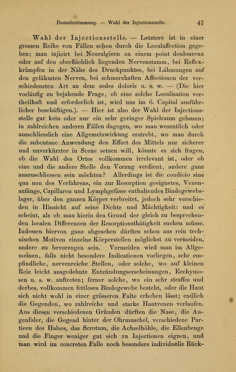 Wahl der Injectionsstelle. — Letztere ist in einer grossen Reihe von Fällen schon durch die Localaffection gege- ben; man injicirt bei Neuralgieen an einem point doulourcux oder auf den oberflächlich liegenden Nervenstamm, bei Reflex- krämpfen in der Nähe des Druckpunktes, bei Lähmungen auf den gelähmten Nerven, bei schmerzhaften Affectionen der ver- schiedensten Art an dem sedes doloris u. s. w. — (Die hier vorläufig zu bejahende Frage, ob eine solche Localisation vor- teilhaft und erforderlich ist, wird uns im 6. Capital ausführ- licher beschäftigen.). — Hier ist also der Wahl der Injections- stelle gar kein oder nur ein sehr geringer Spielraum gelassen; in zahlreichen anderen Fällen dagegen, wo man wesentlich oder ausschliesslich eine Allgemeinwirkung erstrebt, wo man durch die subcutane Anwendung den Effect des Mittels nur sicherer und unverkürzter in Scene setzen will, könnte es sich fragen, ob die Wahl des Ortes vollkommen irrelevant ist, oder ob eine und die andere Stelle den Vorzug verdient, andere ganz auszuschliessen sein möchten? Allerdings ist die condicio sine qua non des Verfahrens, ein zur Resorption geeignetes, Venen- anfänge, Capillaren und Lymphgefässe enthaltendes Bindegewebs- lager, über den ganzen Körper verbreitet, jedoch sehr verschie- den in Hinsicht auf seine Dichte und Mächtigkeit: und es scheint, als ob man hierin den Grund der gleich zu besprechen- den localen Differenzen der Resorptionsthätigkeit suchen müsse. Indessen hiervon ganz abgesehen dürften schon aus rein tech- nischen Motiven einzelne Körperstellen möglichst zu vermeiden, andere zu bevorzugen sein. Vermeiden wird man im Allge- meinen, falls nicht besondere Indicationen vorliegen, sehr em- pfindliche, nervenreiche Stellen, oder solche, wo auf kleinen Reiz leicht ausgedehnte Entzündungserscheinungen, Ecchymo- sen u. s. w. auftreten; ferner solche, wo ein sehr straffes und derbes, vollkommen fettloses Bindegewebe besteht, oder die Haut sich nicht wohl in einer grösseren Falte erheben lässt; endlich die Gegenden, wo zahlreiche und starke Hautvenen verlaufen. Aus diesen verschiedenen Gründen dürften die Nase, die Au- genlider, die Gegend hinter der Ohrmuschel, verschiedene Par- tieen des Halses, das Scrotum, die Achselhöhle, die Ellenbeuge und die Finger weniger gut sich zu Injectionen eignen, und man wird im concreten Falle noch besondere individnelle Rück-