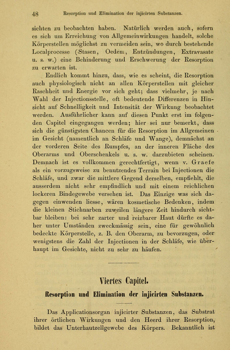 sichten zu beobachten haben. Natürlich werden auch, sofern es sich um Erreichung von Allgemeinwirkungen handelt, solche Körperstellen möglichst zu vermeiden sein, wo durch bestehende Localprocesse (Stasen, Oedem, Entzündungen, Extravasate u. s. w.) eine Behinderung und Erschwerung der Resorption zu erwarten ist. Endlich kommt hinzu, dass, wie es scheint, die Resorption auch physiologisch nicht an allen Körperstellen mit gleicher Raschheit und Energie vor sich geht; dass vielmehr, je nach Wahl der Injectionsstelle, oft bedeutende Differenzen in Hin- sicht auf Schnelligkeit und Intensität der Wirkung beobachtet werden. Ausführlicher kann auf diesen Punkt erst im folgen- den Capitel eingegangen werden; hier sei nur bemerkt, dass sich die günstigsten Chancen für die Resorption im Allgemeinen im Gesicht (namentlich an Schläfe und Wange), demnächst an der vorderen Seite des Rumpfes, an der inneren Fläche des Oberarms und Oberschenkels u. s. w. darzubieten scheinen. Demnach ist es vollkommen gerechtfertigt, wenn v. Graefe als ein vorzugsweise zu benutzendes Terrain bei Injectionen die Schläfe, und zwar die mittlere Gegend derselben, empfiehlt, die ausserdem nicht sehr empfindlich und mit einem reichlichen lockeren Bindegewebe versehen ist. Das Einzige was sich da- gegen einwenden Hesse, wären kosmetische Bedenken, indem die kleinen Stichnarben zuweilen längere Zeit hindurch sicht- bar bleiben: bei sehr zarter und reizbarer Haut dürfte es da- her unter Umständen zweckmässig sein, eine für gewöhnlich bedeckte Körperstelle, z. B. den Oberarm, zu bevorzugen, oder wenigstens die Zahl der Injectionen in der Schläfe, wie über- haupt im Gesichte, nicht zu sehr zu häufen. Viertes Capitel. Resorption und Elimination der injicirten Substanzen. Das Applicationsorgan injicirter Substanzen, das Substrat ihrer örtlichen Wirkungen und den Heerd ihrer Resorption, bildet das Unterhautzellgewebe des Körpers. Bekanntlich ist