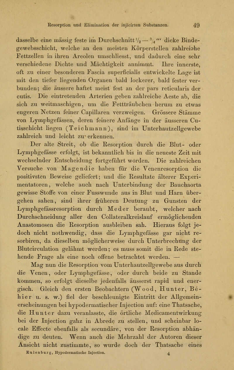 dasselbe eine massig feste im Durchschnitt l/2—'%' dicke Binde- gewebsschicht, welche an den meisten Körperstellen zahlreiohe Fettzellen in ihren Areolen umschliesst, und dadurch eine sehr verschiedene Dichte und Mächtigkeit annimmt. Ihre innerste, oft zu einer besonderen Fascia superficialis entwickelte Lage ist mit den tiefer liegenden Organen bald lockerer, bald fester ver- bunden ; die äussere haftet meist fest an der pars reticularis der • cutis. Die eintretenden Arterien geben zahlreiche Aeste ab, die sich zu weitmaschigen, um die Fettträubchen herum zu etwas engeren Netzen feiner Capillaren verzweigen. Grössere Stämme von Lymphgefässen, deren feinere Anfänge in der äusseren Cu- tisschicht liegen (Teichmann), sind im Unterhautzellgewebe zahlreich und leicht zu' erkennen. Der alte Streit, ob die Resorption durch die Blut- oder Lymphgefässe erfolgt, ist bekanntlich bis in die neueste Zeit mit wechselnder Entscheidung fortgeführt worden. Die zahlreichen Versuche von Magendie haben für die Venenresorption die positivsten Beweise geliefert; und die Resultate älterer Experi- mentatoren, welche auch nach Unterbindung der Bauchaorta gewisse Stoffe von einer Fusswunde aus in Blut und Harn über- gehen sahen, sind ihrer früheren Deutung zu Gunsten der Lymphgefässresorption durch Meder beraubt, welcher nach Durchschneidung aller den Collateralkreislauf ermöglichenden Anastomosen die Resorption ausbleiben sah. Hieraus folgt je- doch nicht nothwendig, dass die Lymphgefässe gar nicht re- sorbiren, da dieselben möglicherweise durch Unterbrechung der Blutcirculation gelähmt werden; es muss somit die in Rede ste- hende Frage als eine noch offene betrachtet werden. — Mag nun die Resorption vom Unterhautzell'gewebe aus durch die Venen, oder Lymphgefässe, oder durch beide zu Stande kommen, so erfolgt dieselbe jedenfalls äusserst rapid und ener- gisch. Gleich den ersten Beobachtern (Wood, Hunter, Be- hier u. s. w.) fiel der beschleunigte Eintritt der Allgemein- erscheinungen bei hypodermatischer Injection auf: eine Thatsache, die Hunt er dazu veranlasste, die örtliche Medicamentwirkung bei der Injection gahz in Abrede zu stellen, und scheinbar lo- cale Effecte ebenfalls als secundäre, von der Resorption abhän- dige zu deuten. Wenn auch die Mehrzahl der Autoren dieser Ansicht nicht zustimmte, so wurde doch der Thatsache eines Eulenburg, Hypodermatische Injection. 4.