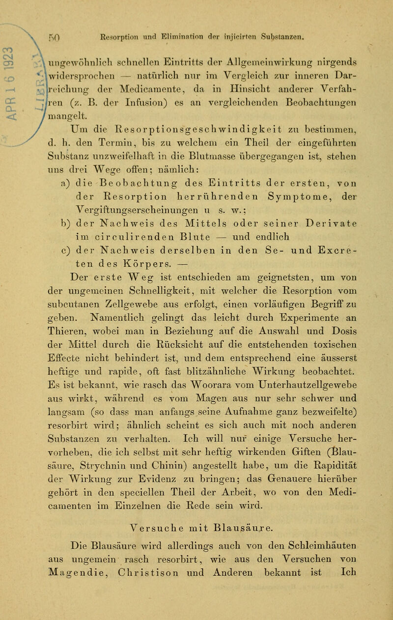 ungewöhnlich schnellen Eintritts der Allgemeinwirkung nirgends widersprochen natürlich nur im Vergleich zur inneren Dar- ,, reichung der Medicamente, da in Hinsicht anderer Verfah- ren (z. B. der Infusion) es an vergleichenden Beobachtungen mangelt. Um die Resorptionsgeschwindigkeit zu bestimmen, d. h. den Termin, bis zu welchem ein Theil der eingeführten Substanz unzweifelhaft in die Blutmasse übergegangen ist, stehen uns drei Wege offen; nämlich: a) die Beobachtung des Eintritts der ersten, von der Resorption herrührenden Symptome, der Vergiftungserscheinungen u s. w.; b) der Nachweis des Mittels oder seiner Derivate im circulirenden Blute — und endlich c) der Nachweis derselben in den Se- und Excre- ten des Körpers. — Der erste Weg ist entschieden am geignetsten, um von der ungemeinen Schnelligkeit, mit welcher die Resorption vom subcutanen Zellgewebe aus erfolgt, einen vorläufigen Begriff zu geben. Namentlich gelingt das leicht durch Experimente an Thieren, wobei man in Beziehung auf die Auswahl und Dosis der Mittel durch die Rücksicht auf die entstehenden toxischen Effecte nicht behindert ist, und dem entsprechend eine äusserst heftige und rapide, oft fast blitzähnliche Wirkung beobachtet. Es ist bekannt, wie rasch das Woorara vom Unterhautzellgewebe aus wirkt, während es vom Magen aus nur sehr schwer und langsam (so dass man anfangs seine Aufnahme ganz bezweifelte) resorbirt wird; ähnlich scheint es sich auch mit noch anderen Substanzen zu verhalten. Ich will nur einige Versuche her- vorheben, die ich selbst mit sehr heftig wirkenden Giften (Blau- säure, Strycknin und Chinin) angestellt habe, um die Rapidität der Wirkung zur Evidenz zu bringen; das Genauere hierüber gehört in den speciellen Theil der Arbeit, wo von den Medi- camenten im Einzelnen die Rede sein wird. Versuche mit Blausäure. Die Blausäure wird allerdings auch von den Schleimhäuten aus ungemein rasch resorbirt, wie aus den Versuchen von Magendie, Christison und Anderen bekannt ist Ich