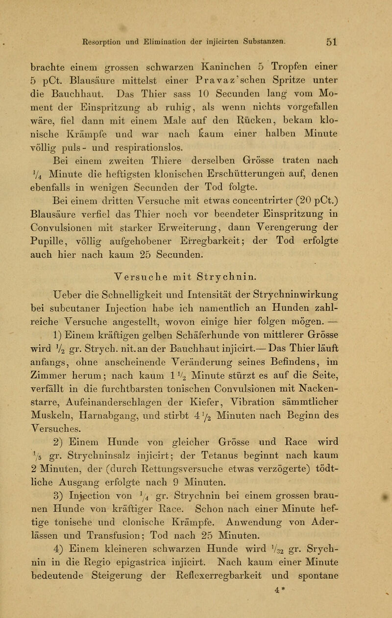 brachte einem grossen schwarzen Kaninchen 5 Tropfen einer 5 pCt. Blausäure mittelst einer Pravaz'sehen Spritze unter die Bauchhaut. Das Thier sass 10 Secunden lang vom Mo- ment der Einspritzung ab ruhig, als wenn nichts vorgefallen wäre, fiel dann mit einem Male auf den Rücken, bekam klo- nische Krämpfe und war nach laum einer halben Minute völlig puls- und respirationslos. Bei einem zweiten Thiere derselben Grösse traten nach J/4 Minute die heftigsten klonischen Erschütterungen auf, denen ebenfalls in wenigen Secunden der Tod folgte. Bei einem dritten Versuche mit etwas concentrirter (20 pCt.) Blausäure verfiel das Thier noch vor beendeter Einspritzung in Convulsionen mit starker Erweiterung, dann Verengerung der Pupille, völlig aufgehobener Erregbarkeit; der Tod erfolgte auch hier nach kaum 25 Secunden. Versuche mit Strychnin. Ueber die Schnelligkeit und Intensität der Strychninwirkung bei subcutaner Injection habe ich namentlich an Hunden zahl- reiche Versuche angestellt, wovon einige hier folgen mögen. — 1) Einem kräftigen gelben Schäferhunde von mittlerer Grösse wird J4 gr. Strych. nit.an der Bauchhaut injicirt.— Das Thier läuft anfangs, ohne anscheinende Veränderung seines Befindens, im Zimmer herum; nach kaum 1 V2 Minute stürzt es auf die Seite, verfällt in die furchtbarsten tonischen Convulsionen mit Nacken- starre, Aufeinanderschlagen der Kiefer, Vibration sämmtlicher Muskeln, Harnabgang, und stirbt 4 !/2 Minuten nach Beginn des Versuches. 2) Einem Hunde von gleicher Grösse und Race wird l/5 gr. Strychninsalz injicirt; der Tetanus beginnt nach kaum 2 Minuten, der (durch Rettungsversuche etwas verzögerte) tödt- liche Ausgang erfolgte nach 9 Minuten. 3) Injection von 1/4 gr. Strychnin bei einem grossen brau- nen Hunde von kräftiger Race. Schon nach einer Minute hef- tige tonische und clonische Krämpfe. Anwendung von Ader- lässen und Transfusion; Tod nach 25 Minuten. 4) Einem kleineren schwarzen Hunde wird V.32 gr. Srych- nin in die Regio epigastrica injicirt. Nach kaum einer Minute bedeutende Steigerung der Reflexerregbarkeit und spontane