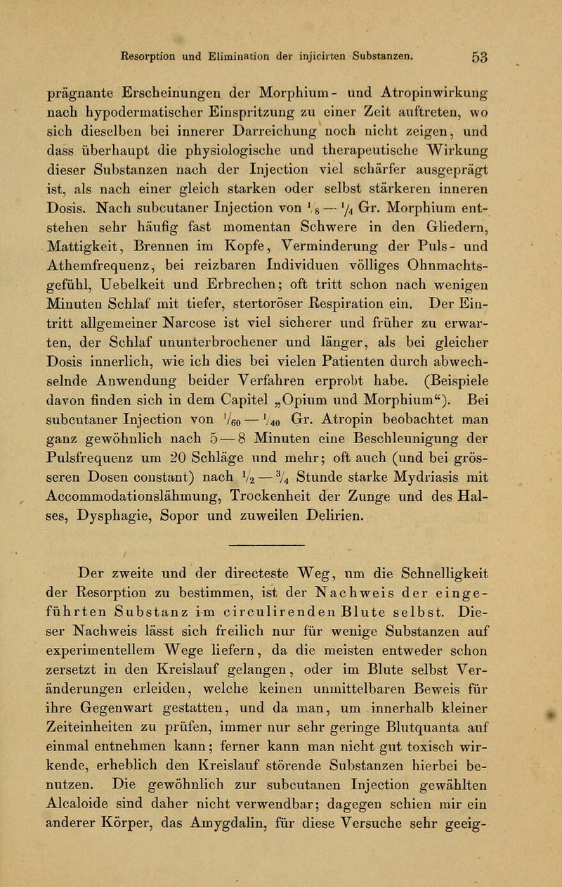 prägnante Erscheinungen der Morphium- und Atropinwirkung nach hypodermatischer Einspritzung zu einer Zeit auftreten, wo sich dieselben bei innerer Darreichung noch nicht zeigen, und dass überhaupt die physiologische und therapeutische Wirkung dieser Substanzen nach der Injection viel schärfer ausgeprägt ist, als nach einer gleich starken oder selbst stärkeren inneren Dosis. Nach subcutaner Injection von V8— lfa Gr. Morphium ent- stehen sehr häufig fast momentan Schwere in den Gliedern, Mattigkeit, Brennen im Kopfe, Verminderung der Puls- und Athemfrequenz, bei reizbaren Individuen völliges Ohnmachts- gefühl, Uebelkeit und Erbrechen; oft tritt schon nach wenigen Minuten Schlaf mit tiefer, stertoröser Respiration ein. Der Ein- tritt allgemeiner Narcose ist viel sicherer und früher zu erwar- ten, der Schlaf ununterbrochener und länger, als bei gleicher Dosis innerlich, wie ich dies bei vielen Patienten durch abwech- selnde Anwendung beider Verfahren erprobt habe. (Beispiele davon finden sich in dem Capitel „Opium und Morphium). Bei subcutaner Injection von ]/60—\i40 Gr. Atropin beobachtet man ganz gewöhnlich nach 5 — 8 Minuten eine Beschleunigung der Pulsfrequenz um 20 Schläge und mehr; oft auch (und bei grös- seren Dosen constant) nach 1/2 — % Stunde starke Mydriasis mit Accommodationslähmung, Trockenheit der Zunge und des Hal- ses, Dysphagie, Sopor und zuweilen Delirien. Der zweite und der directeste Weg, um die Schnelligkeit der Resorption zu bestimmen, ist der Nachweis der einge- führten Substanz im circulirenden Blute selbst. Die- ser Nachweis lässt sich freilich nur für wenige Substanzen auf experimentellem Wege liefern, da die meisten entweder schon zersetzt in den Kreislauf gelangen, oder im Blute selbst Ver- änderungen erleiden, welche keinen unmittelbaren Beweis für ihre Gegenwart gestatten, und da man, um innerhalb kleiner Zeiteinheiten zu prüfen, immer nur sehr geringe Blutquanta auf einmal entnehmen kann; ferner kann man nicht gut toxisch wir- kende, erheblich den Kreislauf störende Substanzen hierbei be- nutzen. Die gewöhnlich zur subcutanen Injection gewählten Alcaloide sind daher nicht verwendbar; dagegen schien mir ein anderer Körper, das Amygdalin, für diese Versuche sehr geeig-