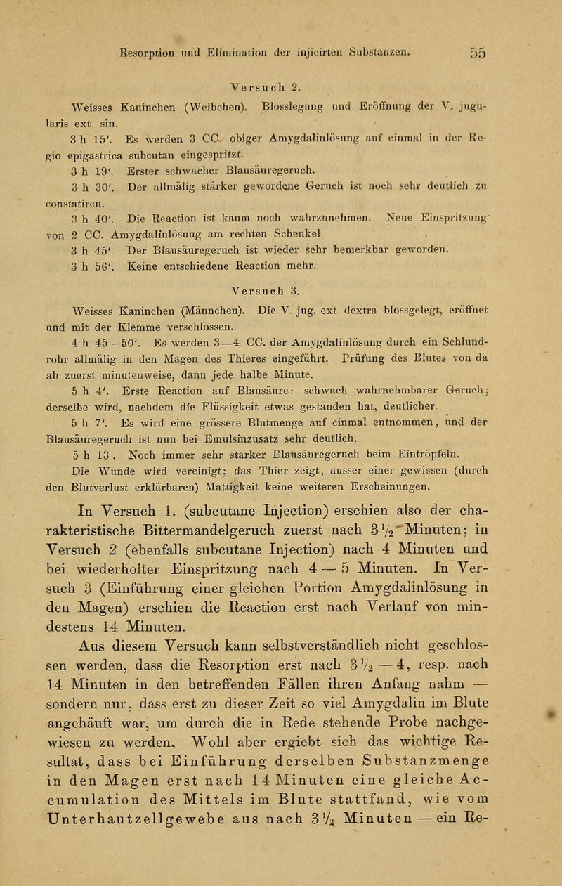 Versuch 2. Weisses Kaninchen (Weibchen). Blosslegung und Eröffnung der V. jugu- laris ext sin. 3 h 15'. Es werden 3 GC. obiger Amygdalinlösung auf einmal in der Re- gio epigastrica subcutan eingespritzt. 3 h 19'. Erster schwacher Blausäuregeruch. 3 h 30'. Der allruälig stärker gewordene Geruch ist noch sehr deutlich zu constatiren. 3 h 40'. Die Reaction ist kaum noch wahrzunehmen. Neue Einspritzung' von 2 CC. Amygdalinlösuug am rechten Schenkel. 3 h 45', Der Blausäuregeruch ist wieder sehr bemerkbar geworden. 3 h 56'. Keine entschiedene Reaction mehr. Versuch 3. Weisses Kaninchen (Männchen). Die V. jug. ext dextra blossgelegt, eröffnet und mit der Klemme verschlossen. 4 h 45 - 50'. Es werden 3—4 CC. der Amygdalinlösung durch ein Schlund- rohr allmälig in den Magen des Thieres eingeführt. Prüfung des Blutes von da ab zuerst minutenweise, dann jede halbe Minute. 5 h 4'. Erste Reaction auf Blausäure.- schwach wahrnehmbarer Geruch; derselbe wird, nachdem die Flüssigkeit etwas gestanden hat, deutlicher. 5 h 7'. Es wird eine grössere Blutmenge auf einmal entnommen, und der Blausäuregeruch ist nun bei Emulsinzusatz sehr deutlich. 5 h 13 . Noch immer sehr starker Blausäuregeruch beim Eintröpfeln. Die Wunde wird vereinigt; das Thier zeigt, ausser einer gewissen (durch den Blutverlust erklärbaren) Mattigkeit keine weiteren Erscheinungen. In Versuch 1. (subcutane Injection) erschien also der cha- rakteristische Bittermandelgeruch zuerst nach 31/2 Minuten; in Versuch 2 (ebenfalls subcutane Injection) nach 4 Minuten und bei wiederholter Einspritzung nach 4 — 5 Minuten. In Ver- such 3 (Einführung einer gleichen Portion Amygdalinlösung in den Magen) erschien die Reaction erst nach Verlauf von min- destens 14 Minuten. Aus diesem Versuch kann selbstverständlich nicht geschlos- sen werden, dass die Resorption erst nach 3V2—4, resp. nach 14 Minuten in den betreffenden Fällen ihren Anfang nahm — sondern nur, dass erst zu dieser Zeit so viel Amygdalin im Blute angehäuft war, um durch die in Rede stehencle Probe nachge- wiesen zu werden. Wohl aber ergiebt sich das wichtige Re- sultat, dass bei Einführung derselben Substanzmenge in den Magen erst nach 14 Minuten eine gleiche Ac- cumulation des Mittels im Blute stattfand, wie vom Unterhautzellgewebe aus nach 3 Va Minuten — ein Re-