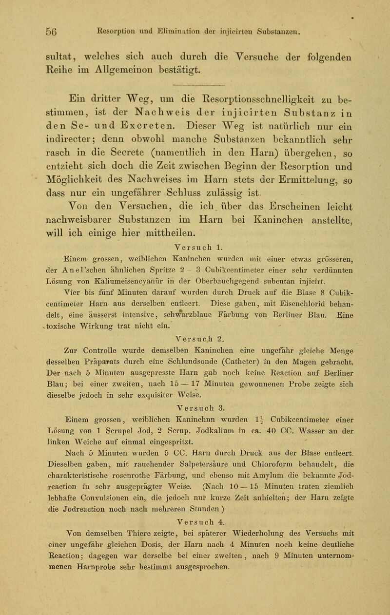 sultat, welches sich auch durch die Versuche der folgenden Reihe im Allgemeinen bestätigt. Ein dritter Weg, um die Resorptionsschnelligkeit zu be- stimmen, ist der Nachweis der injicirten Substanz in den Se- und Excreten. Dieser Weg ist natürlich nur ein indirecter; denn obwohl manche Substanzen bekanntlich sehr rasch in die Secrete (namentlich in den Harn) übergehen, so entzieht sich doch die Zeit zwischen Beginn der Resorption und Möglichkeit des Nachweises im Harn stets der Ermittelung, so dass nur ein ungefährer Schluss zulässig ist. Von den Versuchen, die ich über das Erscheinen leicht nachweisbarer Substanzen im Harn bei Kaninchen anstellte, will ich einige hier mittheilen. Versuch 1. Einem grossen, weiblichen Kaninchen wurden mit einer etwas grösseren, der Anel'schen ähnlichen Spritze 2 3 Cubikcentimeter einer sehr verdünnten Lösung von Kaliumeisencyanür in der Oberbauchgegend subcutan injicirt. Vier bis fünf Minuten darauf wurden durch Druck auf die Blase 8 Cubik- centimeter Harn aus derselben entleert. Diese gaben, mit Eisenchlorid behan- delt, eine äusserst intensive, schwarzblaue Färbung von Berliner Blau. Eine v toxische Wirkung trat nicht ein. Versuch 2. Zur Controlle wurde demselben Kaninchen eine ungefähr gleiche Menge desselben Präparats durch eine Schlundsonde (Catheter) in den Magen gebracht. Der nach 5 Minuten ausgepresste Harn gab noch keine Reaction auf Berliner Blau; bei einer zweiten, nach 15—17 Minuten gewonnenen Probe zeigte sich dieselbe jedoch in sehr exquisiter Weise. Versuch 3. Einem grossen, weiblichen Kaninchnn wurden 1 \ Cubikcentimeter einer Lösung von 1 Scrupel Jod, 2 Scrup. Jodkalium in ca. 40 CC. Wasser an der linken Weiche auf einmal eingespritzt. Nach 5 Minuten wurden 5 CC. Harn durch Druck aus der Blase entleert. Dieselben gaben, mit rauchender Salpetersäure und Chloroform behandelt, die charakteristische rosenrothe Färbung, und ebenso mit Amylum die bekannte Jod- reaction in sehr ausgeprägter Weise. (Nach 10—15 Minuten traten ziemlich lebhafte Convulsionen ein, die jedoch nur kurze Zeit anhielten; der Harn zeigte die Jodreaction noch nach mehreren Stunden) Versuch 4. Von demselben Thiere zeigte, bei späterer Wiederholung des Versuchs mit einer ungefähr gleichen Dosis, der Harn nach 4 Minuten noch keine deutliche Reaction; dagegen war derselbe bei einer zweiten, nach 9 Minuten unternom- menen Harnprobe sehr bestimmt ausgesprochen.