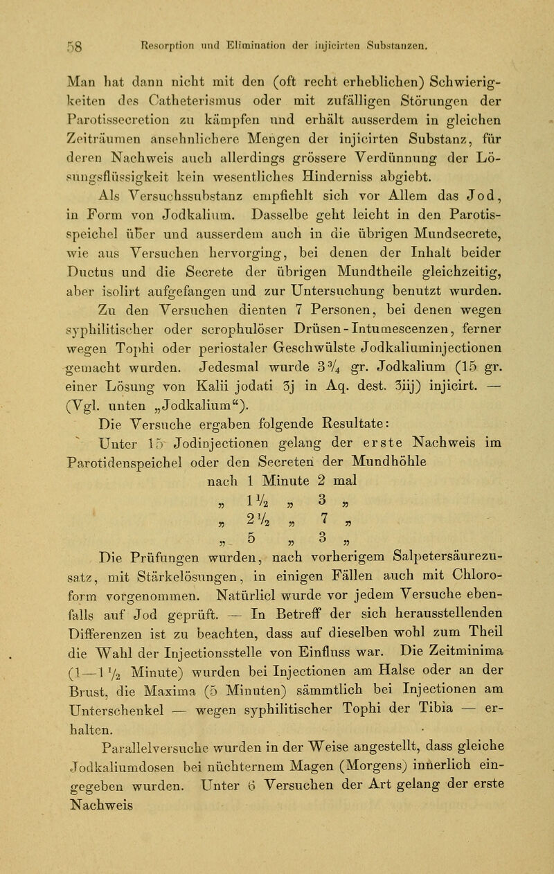 Man hat dann nicht mit den (oft recht erheblichen) Schwierig- keiten des Catheterismus oder mit zufälligen Störungen der Parotissecretion zu kämpfen und erhält ausserdem in gleichen Zeiträumen ansehnlichere Mengen der injicirten Substanz, für deren Nachweis auch allerdings grössere Verdünnung der Lö- süngsflüssigkeit kein wesentliches Hinderniss abgiebt. Als Versuchssubstanz empfiehlt sich vor Allem das Jod, in Form von Jodkalium. Dasselbe geht leicht in den Parotis- speichel üBer und ausserdem auch in die übrigen Mundsecrete, wie aus Versuchen hervorging, bei denen der Inhalt beider Ductus und die Secrete der übrigen Mundtheile gleichzeitig, aber isolirt aufgefangen und zur Untersuchung benutzt wurden. Zu den Versuchen dienten 7 Personen, bei denen wegen syphilitischer oder scrophulÖser Drüsen -Intumescenzen, ferner wegen Tophi oder periostaler Geschwülste Jodkaliuminjectionen gemacht wurden. Jedesmal wurde 33/4 gr. Jodkalium (15 gr. einer Lösung von Kalii jodati 3j in Aq. dest. 3iij) injicirt. — (Vgl. unten „Jodkalium). Die Versuche ergaben folgende Resultate: Unter 15' Jodinjeetionen gelang der erste Nachweis im Parotidenspeichel oder den Secreten der Mundhöhle nach 1 Minute 2 mal 55 1 '1 55 ^ 55 55 ^ '2 55 ' » 55 -  55 ° 55 Die Prüfungen wurden, nach vorherigem Salpetersäurezu- satz, mit Stärkelösungen, in einigen Fällen auch mit Chloro- form vorgenommen. Natürlicl wurde vor jedem Versuche eben- falls auf Jod geprüft. — In Betreff der sich herausstellenden Differenzen ist zu beachten, dass auf dieselben wohl zum Theil die Wahl der Injectionsstelle von Einflnss war. Die Zeitminima (1—1 Y2 Minute) wurden bei In jeetionen am Halse oder an der Brust, die Maxima (5 Minuten) sämmtlich bei Injectionen am Unterschenkel — wegen syphilitischer Tophi der Tibia — er- halten. Parallelversuche wurden in der Weise angestellt, dass gleiche Jodkaliumdosen bei nüchternem Magen (Morgens) innerlich ein- gegeben wurden. Unter 6 Versuchen der Art gelang der erste Nachweis