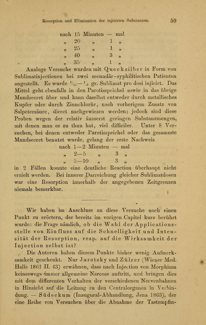 nach 15 Minuten — mal » 20 „ .1 „ n *Ö „ 1 w „ 40 „ 3 „ Analoge Versuche wurden mit Quecksilber in Form von Sublimatinjectionen bei zwei secundär-syphilitischen Patienten angestellt. Es wurde Via—16 gr. Sublimat pro dosi injicirt. Das Mittel geht ebenfalls in den Parotisspeichel sowie in das übrige Mundsecret über und kann daselbst entweder durch metallisches Kupfer oder durch Zinnchlorür, nach vorherigem Zusatz von Salpetersäure, direct nachgewiesen werden; jedoch sind diese Proben wegen der relativ äusserst geringen Substanzmengen, mit denen man es zu thun hat, viel difficiler. Unter 8 Ver- suchen, bei denen entweder Parotisspeichel oder das gesammte Mundsecret benutzt wurde, gelang der erste Nachweis nach 1—2 Minuten — mal » 2 O „ o „ „ 5 10 n o „ in 2 Fällen konnte eine deutliche Reaction überhaupt nicht erzielt werden. Bei innerer Darreichung gleicher Sublimatdosen war eine Resorption innerhalb der angegebenen Zeitgrenzen niemals bemerkbar. Wir haben im Anschluss an diese Versuche noch einen Punkt zu erörtern, der bereits im vorigen Capitel kurz berührt wurde: die Frage nämlich, ob die Wahl der Applications- stelle von Einfluss auf die Schnelligkeit und Inten- sität der Resorption, resp. auf die Wirksamkeit der Injection selbst ist? Die Autoren haben diesem Punkte bisher wenig Aufmerk- samkeit geschenkt. Nur Jarotzky und Zülzer (Wiener Med. Halle 1861 II. 43) erwähnen, dass nach Injection von Morphium keineswegs immer allgemeine Narcose auftritt, und bringen dies mit dem differenten Verhalten der verschiedenen Nervenbahnen in Hinsicht auf die Leitung zu den Centralorgauen in Verbin- dung. — Südeckum (Inaugural-Abhandlung, Jena 1863), der eine Reihe von Versuchen über die Abnahme der Tastempfin-