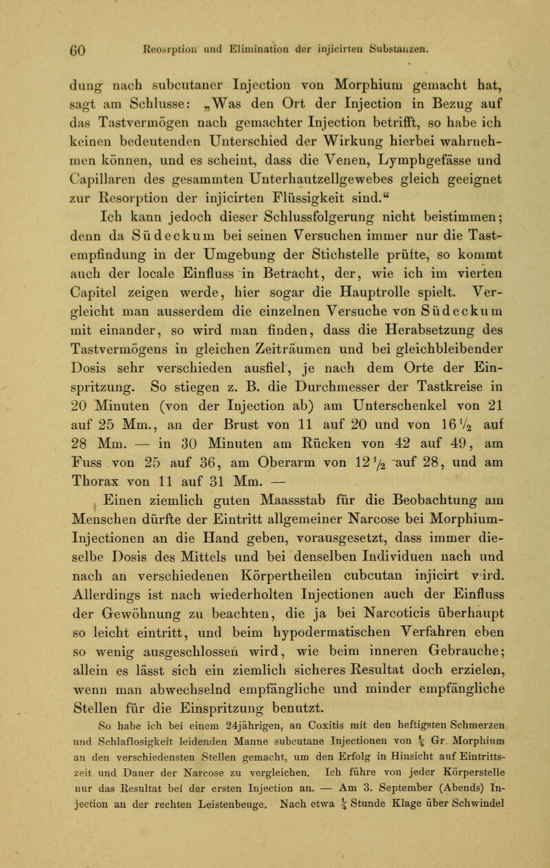 düng nach subcutaner Injcction von Morphium gemacht hat, sagt am Schlüsse: „Was den Ort der Injection in Bezug auf das Tastvermögen nach gemachter Injection betrifft, so habe ich keinen bedeutenden Unterschied der Wirkung hierbei wahrneh- men können, und es scheint, dass die Venen, Lymphgefässe und Capillaren des gesammten Unterhautzellgewebes gleich geeignet zur Resorption der injicirten Flüssigkeit sind. Ich kann jedoch dieser Schlussfolgerung nicht beistimmen; denn da S ü d e c k u m bei seinen Versuchen immer nur die Tast- empfindung in der Umgebung der Stichstelle prüfte, so kommt auch der locale Einfluss in Betracht, der, wie ich im vierten Capitel zeigen werde, hier sogar die Hauptrolle spielt. Ver- gleicht man ausserdem die einzelnen Versuche von Südeckum mit einander, so wird man finden, dass die Herabsetzung des Tastvermögens in gleichen Zeiträumen und bei gleichbleibender Dosis sehr verschieden ausfiel, je nach dem Orte der Ein- spritzung. So stiegen z. B. die Durchmesser der Tastkreise in 20 Minuten (von der Injection ab) am Unterschenkel von 21 auf 25 Mm., an der Brust von 11 auf 20 und von 16'/2 auf 28 Mm. — in 30 Minuten am Rücken von 42 auf 49, am Fuss von 25 auf 36, am Oberarm von 121/2 auf 28, und am Thorax von 11 auf 31 Mm. — Einen ziemlich guten Maassstab für die Beobachtung am Menschen dürfte der Eintritt allgemeiner Narcose bei Morphium- Injectionen an die Hand geben, vorausgesetzt, dass immer die- selbe Dosis des Mittels und bei denselben Individuen nach und nach an verschiedenen Körpertheilen cubcutan injicirt v ird. Allerdings ist nach wiederholten Injectionen auch der Einfluss der Gewöhnung zu beachten, die ja bei Narcoticis überhaupt so leicht eintritt, und beim hypodermatischen Verfahren eben so wenig ausgeschlossen wird, wie beim inneren Gebrauche; allein es lässt sich ein ziemlich sicheres Resultat doch erzielen, wenn man abwechselnd empfängliche und minder empfängliche Stellen für die Einspritzung benutzt. So habe ich bei einem 24jährigen, an Coxitis mit den heftigsten Schmerzen und Schlaflosigkeit leidenden Manne subcutane Injectionen von % Gr. Morphium an den verschiedensten Stellen gemacht, um den Erfolg in Hinsicht auf Eintritts- zeit und Dauer der Narcose zu vergleichen. Ich führe von jeder Körperstelle nur das Eesultat bei der ersten Injection an. — Am 3. September (Abends) In- jection an der rechten Leistenbeuge. Nach etwa \ Stunde Klage über Schwindel