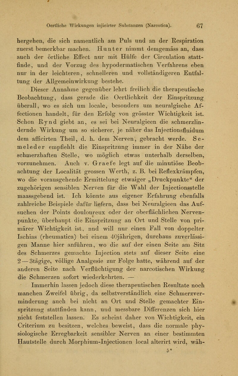 hergehen, die sich namentlich am Puls und an der Respiration zuerst bemerkbar machen. Hunt er nimmt demgemäss an, dass auch der örtliche Effect nur mit Hülfe der Circulation statt- finde, und der Vorzug des hypodermatischen Verfahrens eben nur in der leichteren, schnelleren und vollständigeren Entfal- tung der Allgemeinwirkung bestehe. Dieser Annahme gegenüber lehrt freilich die therapeutische Beobachtung, dass gerade die Oertlichkeit der Einspritzung überall, wo es sich um locale, besonders um neuralgische Af- fectionen handelt, für den Erfolg von grösster Wichtigkeit ist. Schon Rynd giebt an, es sei bei Neuralgieen die schmerzlin- dernde Wirkung um so sicherer, je näher das Injectionsfluidum dem afficirten Theil, d. h. dem Nerven, gebracht werde. Se- rn eleder empfiehlt die Einspritzung immer in der Nähe der schmerzhaften Stelle, wo möglich etwas unterhalb derselben, vorzunehmen. Auch v. Graefe legt auf die minutiöse Beob- achtung der Localität grossen Werth, z. B. bei Reflexkrämpfen, wo die vorausgehende Ermittelung etwaiger „Druckpunkte der zugehörigen sensiblen Nerven für die Wahl der Injectionsstelle maassgebend ist. Ich könnte aus eigener Erfahrung ebenfalls zahlreiche Beispiele dafür liefern, dass bei Neuralgieen das Auf- suchen der Points douloureux oder der ober'flächlichen Nerven- punkte, überhaupt die Einspritzung an Ort und Stelle von pri- märer Wichtigkeit ist, nnd will nur einen Fall von doppelter Ischias (rheumatica) bei einem 40jährigen, durchaus zuverlässi- gen Manne hier anführen, wo die auf der einen Seite am Sitz des Schmerzes gemachte Injection stets auf dieser Seite eine 2 — otägige, völlige Analgesie zur Folge hatte, während auf der anderen Seite nach Verflüchtigung der narcotischen Wirkung die Schmerzen sofort wiederkehrten. — Immerhin lassen jedoch diese therapeutischen Resultate noch manchen Zweifel übrig, da selbstverständlich eine Schmerzver- minderung auch bei nicht an Ort und Stelle gemachter Ein- spritzung stattfinden kann, und messbare Differenzen sich hier nicht feststellen lassen. Es scheint daher von Wichtigkeit, ein Criterium zu besitzen, welches beweist, dass die normale phy- siologische Erregbarkeit sensibler Nerven an einer bestimmten Hautstelle durch Morphium-Injectionen local alterirt wird, wäh-