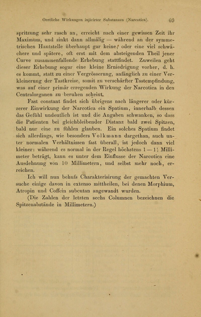 spritzung sehr rasch an, erreicht nach einer gewissen Zeit ihr Maximum, und sinkt dann allmälig — während an der symme- trischen Hautstelle überhaupt gar keine,' oder eine viel schwä- chere und spätere, oft erst mit dem absteigenden Theil jener Curve zusammenfallende Erhebung stattfindet. Zuweilen geht dieser Erhebung sogar eine kleine Erniedrigung vorher, d. h. es kommt, statt zu einer Vergrösserung, anfänglich zu einer Ver- kleinerung der Tastkreise, somit zu verschärfter Tastempfindung, was auf einer primär erregenden Wirkung der Narcotica in den Centralorganen zu beruhen scheint. Fast constant findet sich übrigens nach längerer oder kür- zerer Einwirkung der Narcotica ein Spatium, innerhalb dessen das Gefühl undeutlich ist und die Angaben schwanken, so dass die Patienten bei gleichbleibender Distanz bald zwei Spitzen, bald nur eine zu fühlen glauben. Ein solches Spatium findet sich allerdings, wie besonders Volkmann dargethan, auch un- ter normalen Verhältnissen fast überall, ist jedoch dann viel kleiner: während es normal in der Regel höchstens 1 — 1 \ Milli- meter beträgt, kann es unter dem Einflüsse der Narcotica eine Ausdehnung von 10 Millimetern, und selbst mehr noch, er- reichen. Ich will nun behufs Charakterisirung der gemachten Ver- suche einige davon in extenso mittheilen, bei denen Morphium, Atropin und Coffein subcutan angewandt wurden. (Die Zahlen der letzten sechs Columnen bezeichnen die Spitzenabstände in Millimetern.)