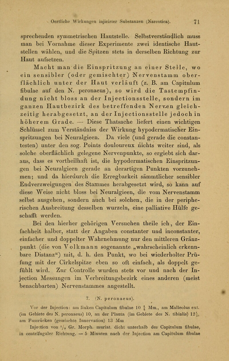 sprechenden symmetrischen Hautstelle. Selbstverständlich muss man bei Vornahme dieser Experimente zwei identische Haut- stellen wählen, und die Spitzen stets in derselben Richtung zur Haut aufsetzen. Macht mandie Einspritzung an einer Stelle, wo ein sensibler (oder gemischter) Nervenstamm ober- flächlich unter der Haut verläuft (z. B. am Capitulum fibulae auf den N. peronaeus), so wird die Tastempfin- dung nicht bloss an der Inj ectionsstelle, sondern im ganzen Hautbezirk des betreffenden Nerv.en gleich- zeitig herabgesetzt, an der Injectionsstelle j edoch in höherem Grade. — Diese Thatsache liefert einen wichtigen Schlüssel zum Verständniss der Wirkung hypodermatischer Ein- spritzungen bei Neuralgieen. Da viele (und gerade die constan- testen) unter den sog. Points douloureux nichts weiter sind, als solche oberflächlich gelegene Nervenpunkte, so ergiebt sich dar- aus, dass es vortheilhaft ist, die hypodermatischen Einspritzun- gen bei Neuralgieen gerade an derartigen Punkten vorzuneh- men; und da hierdurch die Erregbarkeit sämmtlicher sensibler Endverzweigungen des Stammes herabgesetzt wird, so kann auf diese Weise nicht bloss bei Neuralgieen, die vom Nervenstamm selbst ausgehen, sondern auch bei solchen, die in der periphe- rischen Ausbreitung desselben wurzeln, eine palliative Hülfe ge- schafft werden. Bei den hierher gehörigen Versuchen theile ich, der Ein- fachheit halber, statt der Angaben constanter und inconstanter, einfacher und doppelter Wahrnehmung nur den mittleren Gränz- punkt (die von Volkmann sogenannte „wahrscheinlich erkenn- bare Distanz) mit, d. h. den Punkt, wo bei wiederholter Prü- fung mit der Cirkelspitze eben so oft einfach, als doppelt ge- fühlt wird. Zur Controlle wurden stets vor und nach der In- jection Messungen im Verbreitungsbezirk eines anderen (meist benachbarten) Nervenstammes angestellt. 7. (N. peronaeus). Vor der Injection: am linken Capitulum fibulae 10 § Mm., am Malleolus ext (im Gebiete des N. peronaeus) 10, an der Planta (im Gebiete des N. tibialis) 12^, am Fussrücken (gemischte Innervation) 13 Mm Injektion von '/<, Gr. Morph, muriat. dicht unterhalb des Capitulum fibulae, in centrifugaler Richtung. — 5 Minuten nach der Injection am Capitulum fibulae