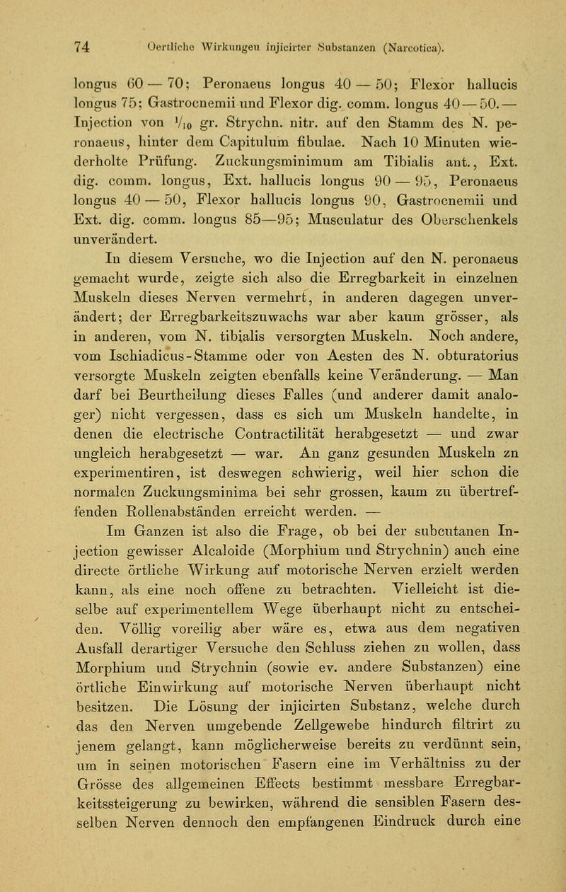 longus CO—70; Peronaeus longus 40 — 50; Flexor hallucis longus 75; Gastrocnemii und Flexor dig. coinm. longus 40 — 50.— Injection von Vio gr. Strychn. nitr. auf den Stamm des N. pe- ronaeus, hinter dem Capitulum fibulae. Nach 10 Minuten wie- derholte Prüfung. Zuckungsminimum am Tibialis ant., Ext. dig. comm. longus, Ext. hallucis longus 90 — 95, Peronaeus longus 40 — 50, Flexor hallucis longus 90, Gastrocnemii und Ext. dig. comm. longus 85—95; Musculatur des Oberschenkels unverändert. In diesem Versuche, wo die Injection auf den N. peronaeus gemacht wurde, zeigte sich also die Erregbarkeit in einzelnen Muskeln dieses Nerven vermehrt, in anderen dagegen unver- ändert; der Erregbarkeitszuwachs war aber kaum grösser, als in anderen, vom N. tibialis versorgten Muskeln. Noch andere, vom Ischiadicus-Stamme oder von Aesten des N. obturatorius versorgte Muskeln zeigten ebenfalls keine Veränderung. — Man darf bei Beurtheilung dieses Falles (und anderer damit analo- ger) nicht vergessen, dass es sich um Muskeln handelte, in denen die electrische Contractilität herabgesetzt — und zwar ungleich herabgesetzt — war. An ganz gesunden Muskeln zn experimentiren, ist deswegen schwierig, weil hier schon die normalen Zuckungsminima bei sehr grossen, kaum zu übertref- fenden Rollenabständen erreicht werden. — Im Ganzen ist also die Frage, ob bei der subcutanen In- jection gewisser Alcaloide (Morphium und Strychnin) auch eine directe örtliche Wirkung auf motorische Nerven erzielt werden kann, als eine noch offene zu betrachten. Vielleicht ist die- selbe auf experimentellem Wege überhaupt nicht zu entschei- den. Völlig voreilig aber wäre es, etwa aus dem negativen Ausfall derartiger Versuche den Schluss ziehen zu wollen, dass Morphium und Strychnin (sowie ev. andere Substanzen) eine örtliche Einwirkung auf motorische Nerven überhaupt nicht besitzen. Die Lösung der injicirten Substanz, welche durch das den Nerven umgebende Zellgewebe hindurch filtrirt zu jenem gelangt, kann möglicherweise bereits zu verdünnt sein, um in seinen motorischen Fasern eine im Verhältniss zu der Grösse des allgemeinen Effects bestimmt messbare Erregbar- keitssteigerung' zu bewirken, während die sensiblen Fasern des- selben Nerven dennoch den empfangenen Eindruck durch eine