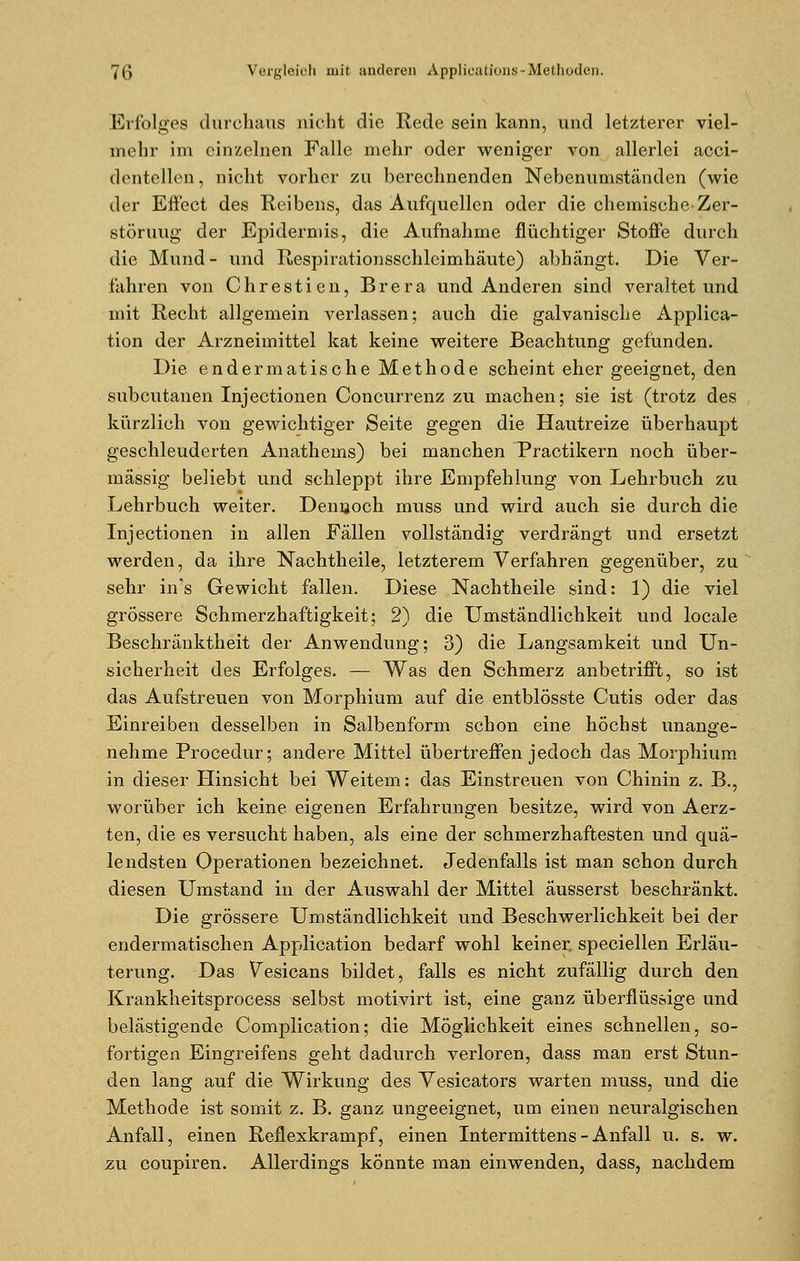 Erfolges durchaus nicht die Rede sein kann, und letzterer viel- mehr im einzelnen Falle mehr oder weniger von allerlei acci- dentellen, nicht vorher zu berechnenden Nebenumständen (wie der Effect des Reibens, das Aufquellen oder die chemische-Zer- störuug der Epidermis, die Aufnahme flüchtiger Stoffe durch die Mund- und Respirationsschleimhäute) abhängt. Die Ver- fahren von Chrestien, Brera und Anderen sind veraltet und mit Recht allgemein verlassen; auch die galvanische Applica- tion der Arzneimittel kat keine weitere Beachtung gefunden. Die endermatische Methode scheint eher geeignet, den subcutanen Injectionen Concurrenz zu machen; sie ist (trotz des kürzlich von gewichtiger Seite gegen die Hautreize überhaupt geschleuderten Anathems) bei manchen Practikern noch über- mässig beliebt und schleppt ihre Empfehlung von Lehrbuch zu Lehrbuch weiter. Dennoch muss und wird auch sie durch die Injectionen in allen Fällen vollständig verdrängt und ersetzt werden, da ihre Nachtheile, letzterem Verfahren gegenüber, zu sehr iirs Gewicht fallen. Diese Nachtheile sind: 1) die viel grössere Schmerzhaftigkeit; 2) die Umständlichkeit und locale Beschränktheit der Anwendung; 3) die Langsamkeit und Un- sicherheit des Erfolges. — Was den Schmerz anbetrifft, so ist das Aufstreuen von Morphium auf die entblösste Cutis oder das Einreiben desselben in Salbenform schon eine höchst unange- nehme Procedur; andere Mittel übertreffen jedoch das Morphium in dieser Hinsicht bei Weitem: das Einstreuen von Chinin z. B., worüber ich keine eigenen Erfahrungen besitze, wird von Aerz- ten, die es versucht haben, als eine der schmerzhaftesten und quä- lendsten Operationen bezeichnet. Jedenfalls ist man schon durch diesen Umstand in der Auswahl der Mittel äusserst beschränkt. Die grössere Umständlichkeit und Beschwerlichkeit bei der endermatischen Application bedarf wohl keiner, speciellen Erläu- terung. Das Vesicans bildet, falls es nicht zufällig durch den Krankheitsprocess selbst motivirt ist, eine ganz überflüssige und belästigende Complication; die Möglichkeit eines schnellen, so- fortigen Eingreifens geht dadurch verloren, dass man erst Stun- den lang auf die Wirkung des Vesicators warten muss, und die Methode ist somit z. B. ganz ungeeignet, um einen neuralgischen Anfall, einen Reflexkrampf, einen Intermittens - Anfall u. s. w. zu coupiren. Allerdings könnte man einwenden, dass, nachdem