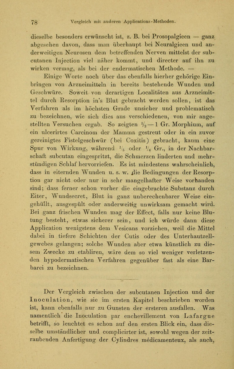 dieselbe besonders erwünscht ist, z. B. bei Prosopalgieen — ganz abgesehen davon, dass man überhaupt bei Neuralgieen und an- derweitigen Neurosen dem betreffenden Nerven mittelst der sub- cutanen Injection viel näher kommt, und directer auf ihn zu wirken vermag, als bei der endermatischen Methode. — Einige Worte noch über das ebenfalls hierher gehörige Ein- bringen von Arzneimitteln in bereits bestehende Wunden und Geschwüre. Soweit von derartigen Localitäten aus Arzneimit- tel durch Resorption in's Blut gebracht werden sollen, ist das Verfahren als im höchsten Grade unsicher und problematisch zu bezeichnen, wie sich dies aus verschiedenen, von mir ange- stellten Versuchen ergab. So zeigten V2 — 1 Gr. Morphium, auf ein ulcerirtes Carcinom der Mamma gestreut oder in ein zuvor gereinigtes Fistelgeschwür (bei Coxitis) gebracht, kaum eine Spur von Wirkung, während Vs oder 1/4 Gr., in der Nachbar- schaft subcutan eingespritzt, die Schmerzen linderten und mehr- stündigen Schlaf hervorriefen. Es ist mindestens wahrscheinlich, dass in eiternden Wunden u. s. w. iiie Bedingungen der Resorp- tion gar nicht oder nur in sehr mangelhafter Weise vorhanden sind; dass ferner schon vorher die eingebrachte Substanz durch Eiter, Wundsecret, Blut in ganz unberechenbarer Weise ein- gehüllt, ausgespült oder anderweitig unwirksam gemacht wird. Bei ganz frischen Wunden mag der Effect, falls nur keine Blu- tung besteht, etwas sicherer sein, und ich würde dann diese Application wenigstens dem Vesicans vorziehen, weil die Mittel dabei in tiefere Schichten der Cutis oder des Unterhautzell- gewebes gelangen; solche Wunden aber etwa künstlich zu die- sem Zwecke zu etabliren, wäre dem so viel weniger verletzen- den hypodermatischen Verfahren gegenüber fast als eine Bar- barei zu bezeichnen. Der Vergleich zwischen der subcutanen Injection und der Inoculation, wie sie im ersten Kapitel beschrieben worden ist, kann ebenfalls nur zu Gunsten der ersteren ausfallen. Was namentlich die Inoculation par enchevillement von Lafargue betrifft, so leuchtet es schon auf den ersten Blick ein, dass die- selbe umständlicher und complicirter ist, sowohl wegen der zeit- raubenden Anfertigung der Cylindres medicamenteux, als auch,