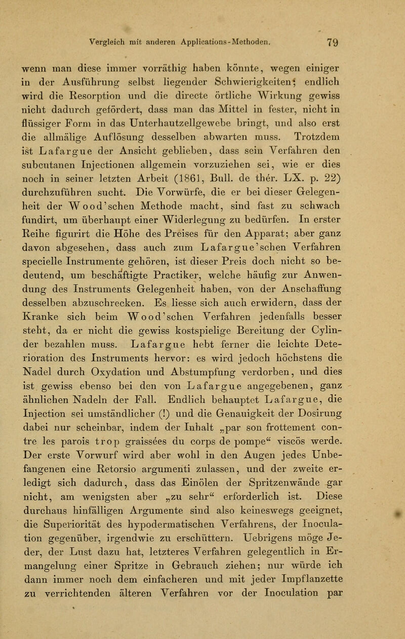 wenn man diese immer vorräthig haben könnte, wegen einiger in der Ausführung selbst liegender Schwierigkeiten ^ endlich wird die Resorption und die directe örtliche Wirkung gewiss nicht dadurch gefördert, dass man das Mittel in fester, nicht in flüssiger Form in das Unterhautzellgewebe bringt, und also erst die allmälige Auflösung desselben abwarten muss. Trotzdem ist Lafargue der Ansicht geblieben, dass sein Verfahren den subcutanen Injectionen allgemein vorzuziehen sei, wie er dies noch in seiner letzten Arbeit (1861, Bull, de ther. LX. p. 22) durchzuführen sucht. Die Vorwürfe, die er bei dieser Gelegen- heit der Wood'schen Methode macht, sind fast zu schwach fundirt, um überhaupt einer Widerlegung zu bedürfen. In erster Reihe figurirt die Höhe des Preises für den Apparat; aber ganz davon abgesehen, dass auch zum Lafargue'schen Verfahren specielle Instrumente gehören, ist dieser Preis doch nicht so be- deutend, um beschäftigte Practiker, welche häufig zur Anwen- dung des Instruments Gelegenheit haben, von der Anschaffung desselben abzuschrecken. Es Hesse sich auch erwidern, dass der Kranke sich beim Wood'schen Verfahren jedenfalls besser steht, da er nicht die gewiss kostspielige Bereitung der Cylin- der bezahlen muss. Lafargue hebt ferner die leichte Dete- rioration des Instruments hervor: es wird jedoch höchstens die Nadel durch Oxydation und Abstumpfung verdorben, und dies ist gewiss ebenso bei den von Lafargue angegebenen, ganz ähnlichen Nadeln der Fall. Endlich behauptet Lafargue, die Injection sei umständlicher (!) und die Genauigkeit der Dosirung dabei nur scheinbar, indem der Inhalt „par son frottement con- tre les parois trop graissees du corps de pompe viscös werde. Der erste Vorwurf wird aber wohl in den Augen jedes Unbe- fangenen eine Retorsio argumenti zulassen, und der zweite er- ledigt sich dadurch, dass das Einölen der Spritzenwände gar nicht, am wenigsten aber „zu sehr erforderlich ist. Diese durchaus hinfälligen Argumente sind also keineswegs geeignet, die Superiorität des hypodermatischen Verfahrens, der Inocula- tion gegenüber, irgendwie zu erschüttern. Uebrigens möge Je- der, der Lust dazu hat, letzteres Verfahren gelegentlich in Er- mangelung einer Spritze in Gebrauch ziehen; nur würde ich dann immer noch dem einfacheren und mit jeder Impflanzette zu verrichtenden älteren Verfahren vor der Inoculation par