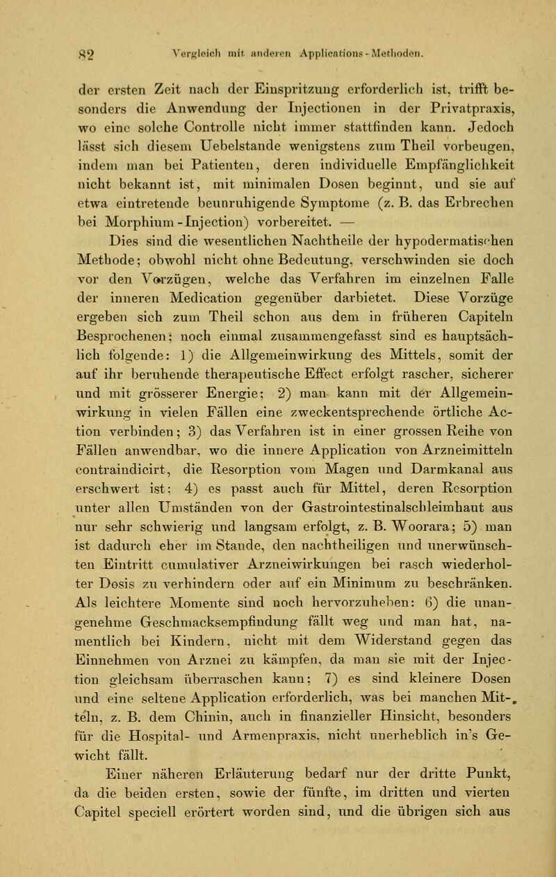 der ersten Zeit nach der Einspritzung erforderlich ist, trifft be- sonders die Anwendung der Injectionen in der Privatpraxis, wo eine solche Controlle nicht immer stattfinden kann. Jedoch lässt sich diesem Uebelstande wenigstens zum Theil vorbeugen, indem man bei Patienten, deren individuelle Empfänglichkeit nicht bekannt ist, mit minimalen Dosen beginnt, und sie auf etwa eintretende beunruhigende Symptome (z. B. das Erbrechen bei Morphium-Injection) vorbereitet. — Dies sind die wesentlichen Nachtheile der hypodermatischen Methode; obwohl nicht ohne Bedeutung, verschwinden sie doch vor den Vorzügen, welche das Verfahren im einzelnen Falle der inneren Medication gegenüber darbietet. Diese Vorzüge ergeben sich zum Theil schon aus dem in früheren Capiteln Besprochenen; noch einmal zusammengefasst sind es hauptsäch- lich folgende: 1) die Allgemeinwirkung des Mittels, somit der auf ihr beruhende therapeutische Effect erfolgt rascher, sicherer und mit grösserer Energie; 2) man kann mit der Allgemein- wirkung in vielen Fällen eine zweckentsprechende örtliche Ac- tion verbinden; 3) das Verfahren ist in einer grossen Reihe von Fällen anwendbar, wo die innere Application von Arzneimitteln contraindicirt, die Resorption vom Magen und Darmkanal aus erschwert ist; 4) es passt auch für Mittel, deren Resorption unter allen Umständen von der Gastrointestinalschleimhaut aus nur sehr schwierig und langsam erfolgt, z. B. Woorara; 5) man ist dadurch eher im Stande, den nachtheiligen und unerwünsch- ten Eintritt cumulativer Arzneiwirkungen bei rasch wiederhol- ter Dosis zu A'-erhindern oder auf ein Minimum zu beschränken. Als leichtere Momente sind noch hervorzuheben: 6) die unan- genehme Geschmacksempfindung fällt weg und man hat, na- mentlich bei Kindern, nicht mit dem Widerstand gegen das Einnehmen von Arznei zu kämpfen, da man sie mit der Injec- tion gleichsam überraschen kann; 7) es sind kleinere Dosen und eine seltene Application erforderlich, was bei manchen Mit-, teln, z. B. dem Chinin, auch in finanzieller Hinsicht, besonders für die Hospital- und Armenpraxis, nicht unerheblich in's Ge- wicht fällt. Einer näheren Erläuterung bedarf nur der dritte Punkt, da die beiden ersten, sowie der fünfte, im dritten und vierten Capitel speciell erörtert worden sind, und die übrigen sich aus