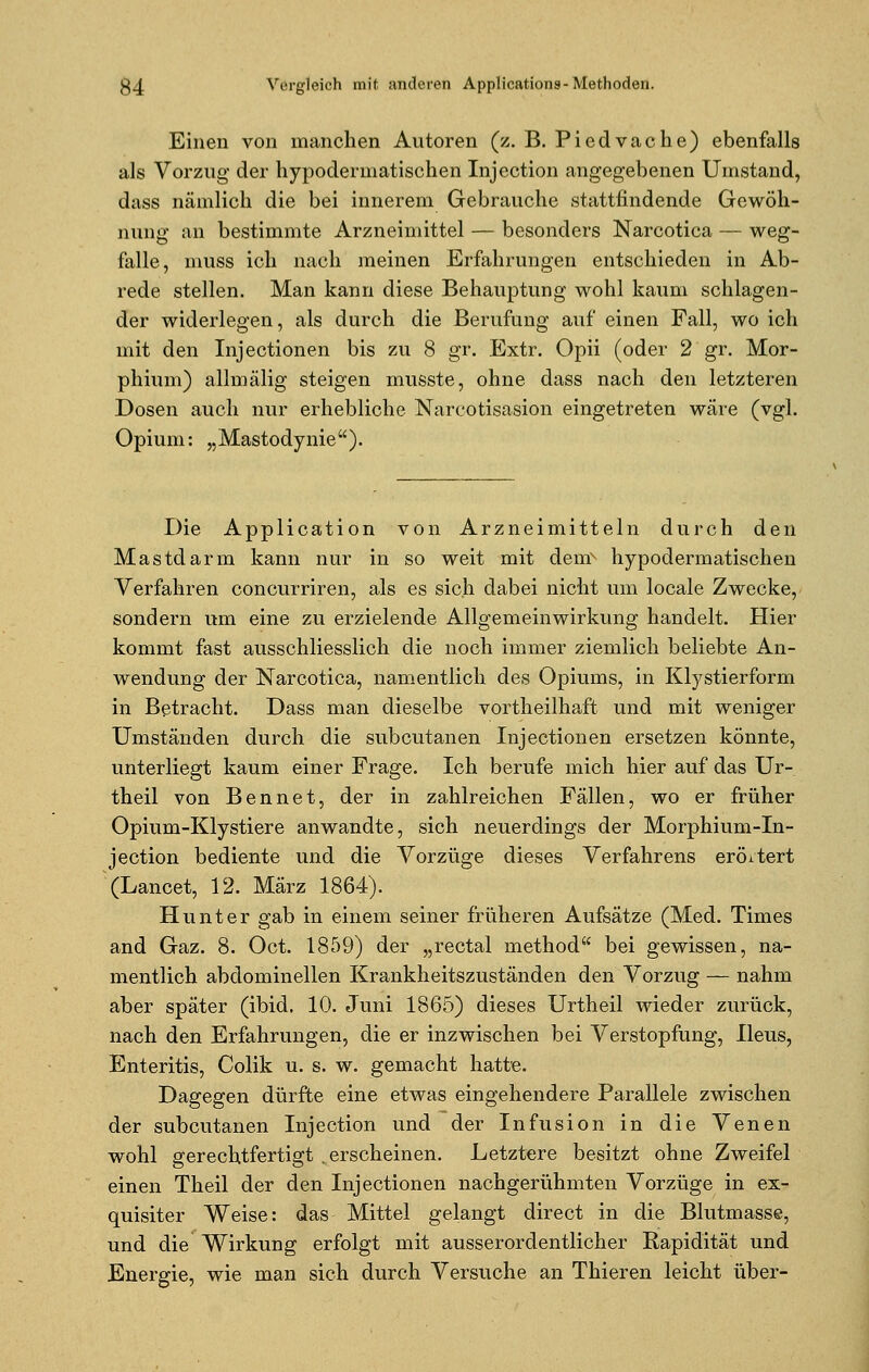 Einen von manchen Autoren (z. B. Piedvache) ebenfalls als Vorzug der hypodermatischen Injection angegebenen Umstand, dass nämlich die bei innerem Gebrauche stattfindende Gewöh- nung an bestimmte Arzneimittel — besonders Narcotica — weg- falle, muss ich nach meinen Erfahrungen entschieden in Ab- rede stellen. Man kann diese Behauptung wohl kaum schlagen- der widerlegen, als durch die Berufung auf einen Fall, wo ich mit den Injectionen bis zu 8 gr. Extr. Opii (oder 2 gr. Mor- phium) allmälig steigen musste, ohne dass nach den letzteren Dosen auch nur erhebliche Narcotisasion eingetreten wäre (vgl. Opium: „Mastodynie). Die Application von Arzneimitteln durch den Mastdarm kann nur in so weit mit deur hypodermatischen Verfahren concurriren, als es sich dabei nicht um locale Zwecke, sondern um eine zu erzielende Allgemeinwirkung handelt. Hier kommt fast ausschliesslich die noch immer ziemlich beliebte An- wendung der Narcotica, namentlich des Opiums, in Klystierform in Betracht. Dass man dieselbe vortheilhaft und mit weniger Umständen durch die subcutanen Injectionen ersetzen könnte, unterliegt kaum einer Frage. Ich berufe mich hier auf das Ur- theil von Bennet, der in zahlreichen Fällen, wo er früher Opium-Klystiere anwandte, sich neuerdings der Morphium-In- jection bediente und die Vorzüge dieses Verfahrens erörtert (Lancet, 12. März 1864). Hunt er gab in einem seiner früheren Aufsätze (Med. Times and Gaz. 8. Oct. 1859) der „rectal method bei gewissen, na- mentlich abdominellen Krankheitszuständen den Vorzug — nahm aber später (ibid. 10. Juni 1865) dieses Urtheil wieder zurück, nach den Erfahrungen, die er inzwischen bei Verstopfung, Ileus, Enteritis, Colik u. s. w. gemacht hatte. Dagegen dürfte eine etwas eingehendere Parallele zwischen der subcutanen Injection und der Infusion in die Venen wohl gerechtfertigt .erscheinen. Letztere besitzt ohne Zweifel einen Theil der den Injectionen nachgerühmten Vorzüge in ex- quisiter Weise: das Mittel gelangt direct in die Blutmasse, und die Wirkung erfolgt mit ausserordentlicher Rapidität und Energie, wie man sich durch Versuche an Thieren leicht über-