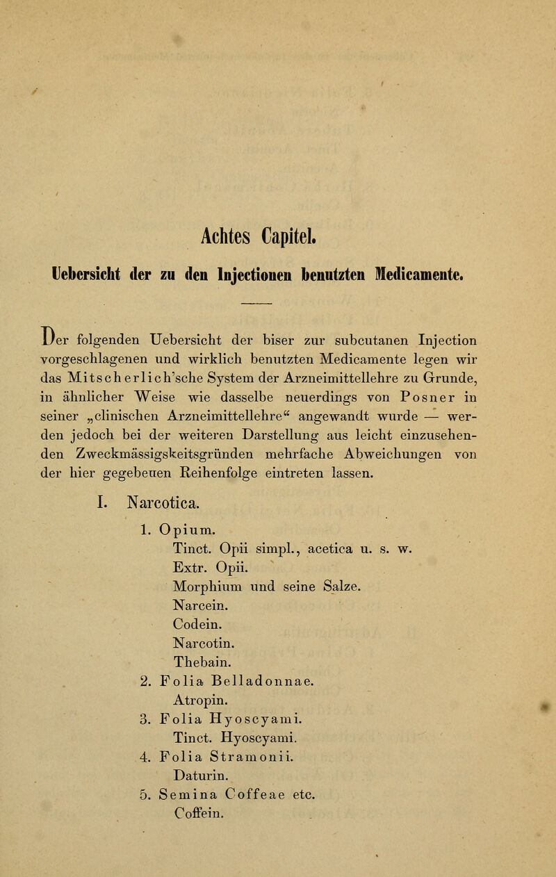 Achtes Capitel. Uebcrsicht der zu den lnjectionen benutzten Medicamente. i/er folgenden Uebersicht der biser zur subcutanen Injection vorgeschlagenen und wirklich benutzten Medicamente legen wir das Mitscherlich'sche System der Arzneimittellehre zu Grunde, in ähnlicher Weise wie dasselbe neuerdings von Posner in seiner „clinischen Arzneimittellehre angewandt wurde — wer- den jedoch bei der weiteren Darstellung aus leicht einzusehen- den Zweckmässigskeitsgründen mehrfache Abweichungen von der hier gegebeuen Reihenfolge eintreten lassen. I. Narcotica. 1. Opium. Tinct. Opii simpl., acetica u. s. w. Extr. Opii. Morphium und seine Salze. Narcein. Codein. Narcotin. Thebain. 2. Folia Belladonnae. Atropin. 3. Folia Hyoscyami. Tinct. Hyoscyami. 4. Folia Stramonii. Daturin. 5. Semina Coffeae etc. Coffein.