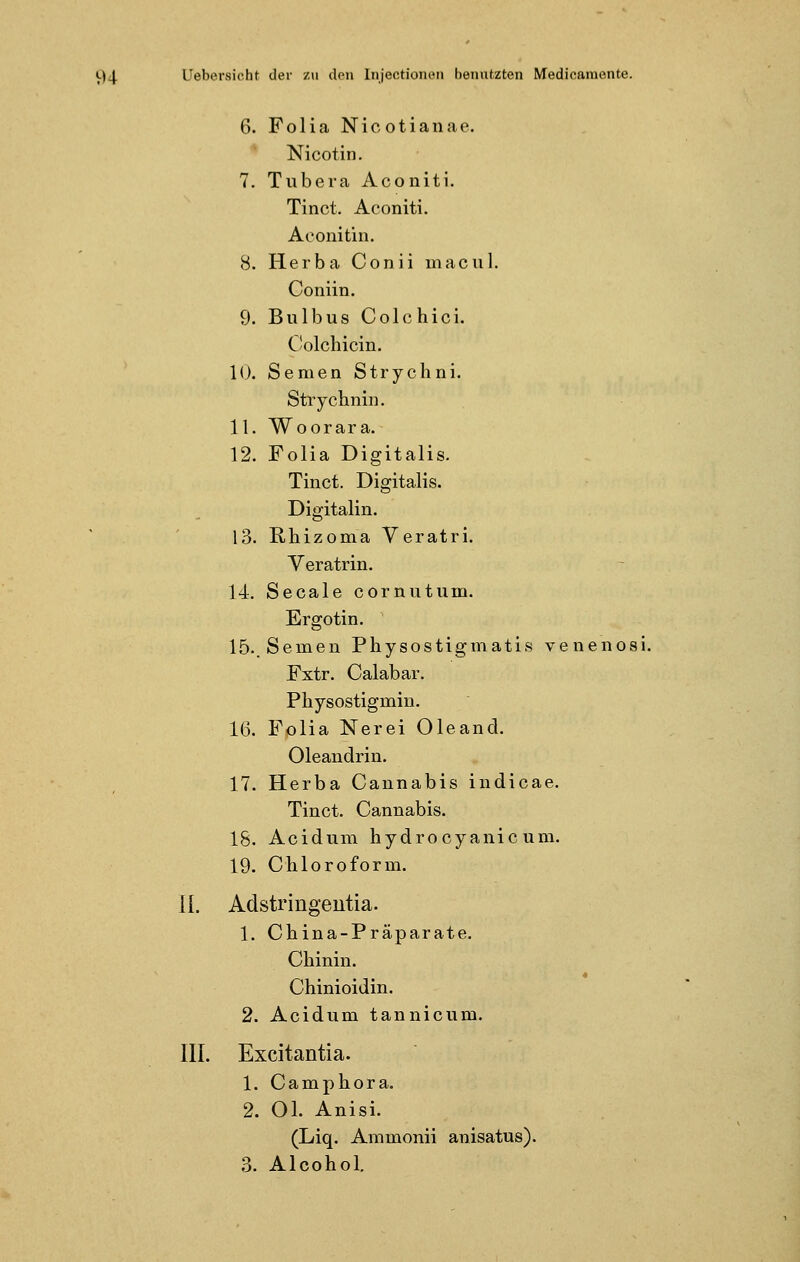 6. Folia Nicotianae. Nicotin. 7. Tubera Aconiti. Tinct. Aconiti. Aconitin. 8. Herba Conii macnl. Coniin. 9. Bulbus Colchici. Colchicin. 10. Semen Strychni. Strychnin. 11. Woorara. 12. Folia Digitalis. Tinct. Digitalis. Digitalin. 13. Rhizoma Veratri. Yeratrin. 14. Seeale cornutum. Ergotin. 15.. Semen Physostigmatis venenosi. Fxtr. Calabar. Pliysostigmin. 16. Folia Nerei Oleand. Oleandrin. 17. Herba Cannabis indicae. Tinct. Cannabis. 18. Acidum hydroeyanic um. 19. Chloroform. II. Adstringentia. 1. China-Präparate. Chinin. Chinioidin. 2. Acidum tannicum. III. Excitantia. 1. Camphora. 2. Ol. Anisi. (Liq. Ammonii anisatus). 3. Alcohol.