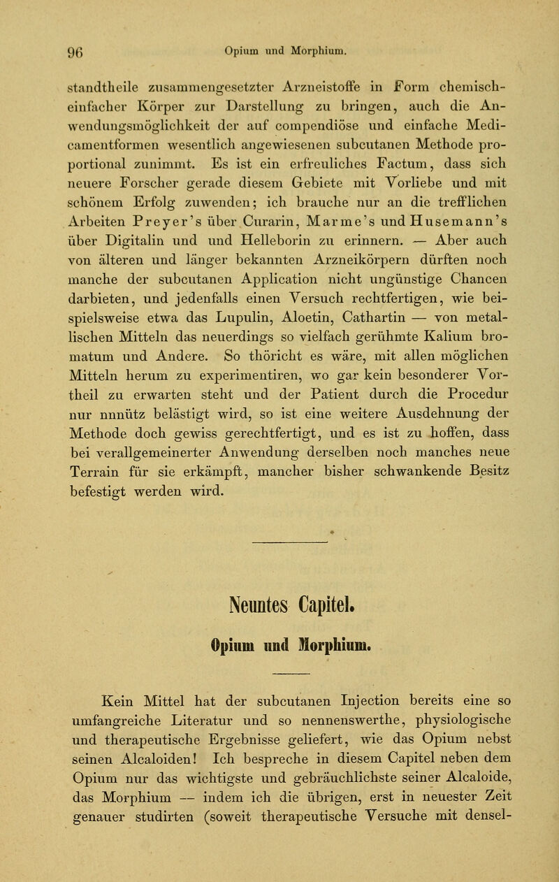 standtheile zusammengesetzter Arzneistoffe in Form chemisch- einfacher Körper zur Darstellung zu bringen, auch die An- wendungsmöglichkeit der auf compendiöse und einfache Medi- camentformen wesentlich angewiesenen subcutanen Methode pro- portional zunimmt. Es ist ein erfreuliches Factum, dass sich neuere Forscher gerade diesem Gebiete mit Vorliebe und mit schönem Erfolg zuwenden; ich brauche nur an die trefflichen Arbeiten Preyer's über Curarin, Manne's und Husemann's über Digitalin und und Helleborin zu erinnern. — Aber auch von älteren und länger bekannten Arzneikörpern dürften noch manche der subcutanen Application nicht ungünstige Chancen darbieten, und jedenfalls einen Versuch rechtfertigen, wie bei- spielsweise etwa das Lupulin, Aloetin, Cathartin — von metal- lischen Mitteln das neuerdings so vielfach gerühmte Kalium bro- matum und Andere. So thöricht es wäre, mit allen möglichen Mitteln herum zu experimentiren, wo gar kein besonderer Vor- theil zu erwarten steht und der Patient durch die Procedur nur nnnütz belästigt wird, so ist eine weitere Ausdehnung der Methode doch gewiss gerechtfertigt, und es ist zu hoffen, dass bei verallgemeinerter Anwendung derselben noch manches neue Terrain für sie erkämpft, mancher bisher schwankende Besitz befestigt werden wird. Neuntes Capitel. Opium und Morphium. Kein Mittel hat der subcutanen Injection bereits eine so umfangreiche Literatur und so nennenswerthe, physiologische und therapeutische Ergebnisse geliefert, wie das Opium nebst seinen Alcaloiden! Ich bespreche in diesem Capitel neben dem Opium nur das wichtigste und gebräuchlichste seiner Alcaloide, das Morphium — indem ich die übrigen, erst in neuester Zeit genauer studirten (soweit therapeutische Versuche mit densel-