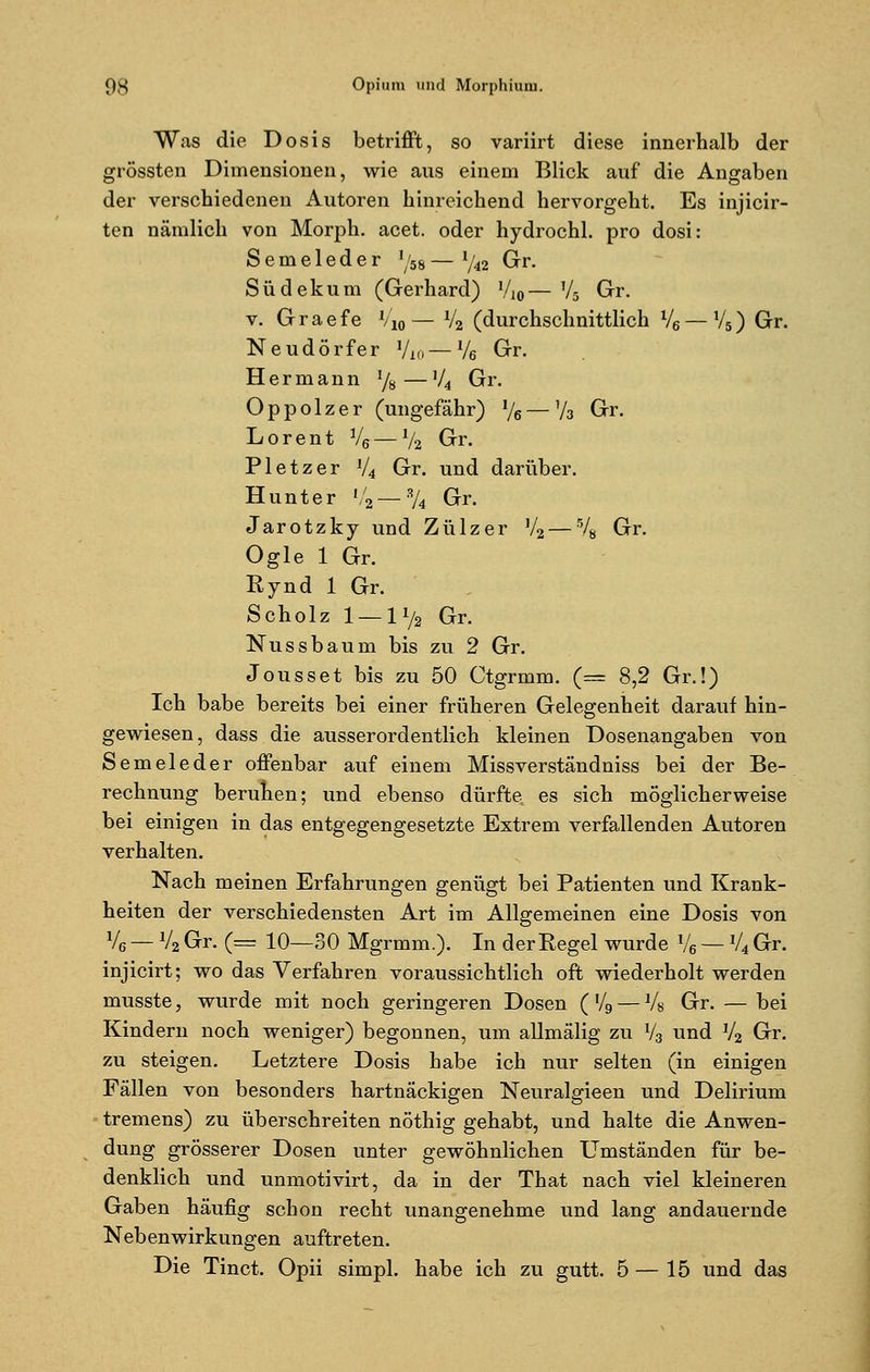 Was die Dosis betrifft, so variirt diese innerhalb der grössten Dimensionen, wie ans einem Blick auf die Angaben der verschiedenen Autoren hinreichend hervorgeht. Es injicir- ten nämlich von Morph, acet. oder hydrochl. pro dosi: Semeleder l/58 — l/42 Gr. Südekum (Gerhard) V,0— V5 Gr. v. Graefe l/M— V2 (durchschnittlich V6 — V5) Gr. Neudörfer Vio — Ve Gr. Hermann l/H—V4 Gr. O p p o 1 z e r (ungefähr) % — y3 Gr. Lorent V6 — l/2 Gr. Pletzer V4 Gr. und darüber. Hunt er »/2— % Gr. Jarotzky und Zülzer V2—% Gr. Ogle 1 Gr. Rynd 1 Gr. Scholz 1 — li/2 Gr. Nussbaum bis zu 2 Gr. Jousset bis zu 50 Ctgrmm. (== 8,2 Gr.!) Ich babe bereits bei einer früheren Gelegenheit darauf hin- gewiesen, dass die ausserordentlich kleinen Dosenangaben von Semeleder offenbar auf einem Missverständniss bei der Be- rechnung beruhen; und ebenso dürfte es sich möglicherweise bei einigen in das entgegengesetzte Extrem verfallenden Autoren verhalten. Nach meinen Erfahrungen genügt bei Patienten und Krank- heiten der verschiedensten Art im Allgemeinen eine Dosis von V6 — V2 Gr. (== 10—30 Mgrmm.). In der Regel wurde V6 — V4 Gr. injicirt; wo das Verfahren voraussichtlich oft wiederholt werden musste, wurde mit noch geringeren Dosen ( V9 — Vs Gr. — bei Kindern noch weniger) begonnen, um allmälig zu V3 und V2 Gr. zu steigen. Letztere Dosis habe ich nur selten (in einigen Fällen von besonders hartnäckigen Neuralgieen und Delirium tremens) zu überschreiten nöthig gehabt, und halte die Anwen- dung grösserer Dosen unter gewöhnlichen Umständen für be- denklich und unmotivirt, da in der That nach viel kleineren Gaben häufig schon recht unangenehme und lang andauernde Nebenwirkungen auftreten. Die Tinct. Opii simpl. habe ich zu gutt. 5 — 15 und das