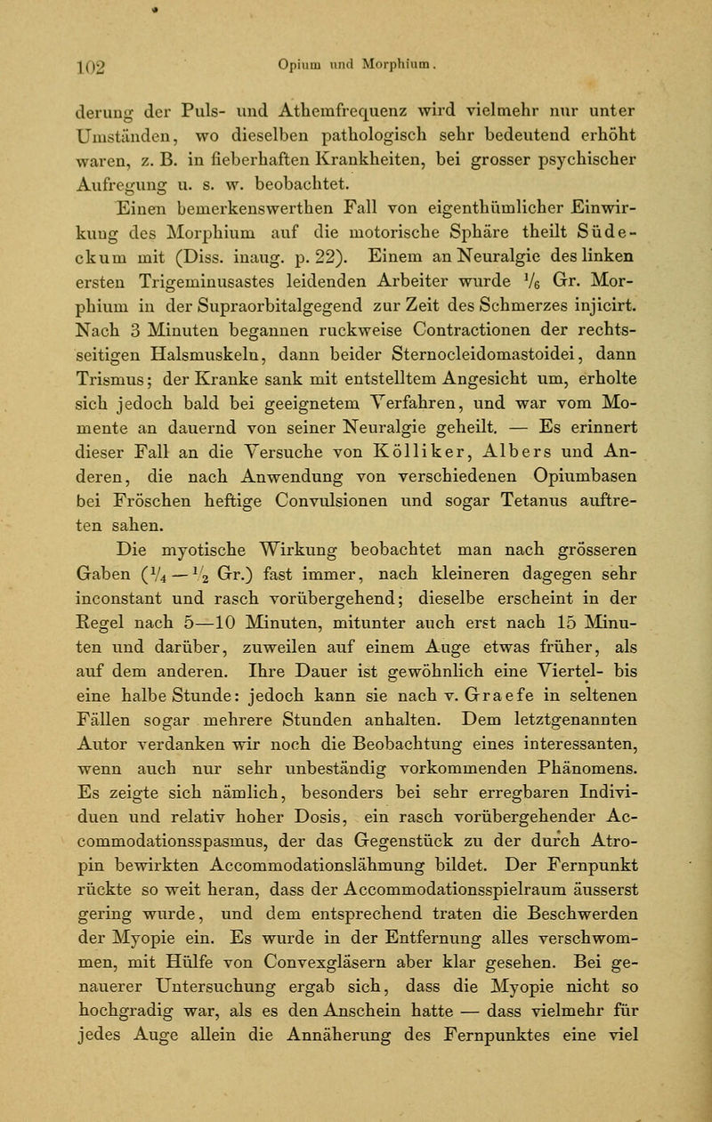 derung der Puls- und Athemfrequenz wird vielmehr nur unter Uniständen, wo dieselben pathologisch sehr bedeutend erhöht waren, z. B. in fieberhaften Krankheiten, bei grosser psychischer Aufregung u. s. w. beobachtet. Einen bemerkenswerthen Fall von eigenthürnlicher Einwir- kung des Morphium auf die motorische Sphäre theilt Süde- ckum mit (Diss. inaug. p. 22). Einem an Neuralgie des linken ersten Trigeminusastes leidenden Arbeiter wurde Vö Gt. Mor- phium in der Supraorbitalgegend zur Zeit des Schmerzes injicirt. Nach 3 Minuten begannen ruckweise Contractionen der rechts- seitigen Halsmuskeln, dann beider Sternocleidomastoidei, dann Trismus; der Kranke sank mit entstelltem Angesicht um, erholte sich jedoch bald bei geeignetem Verfahren, und war vom Mo- mente an dauernd von seiner Neuralgie geheilt. — Es erinnert dieser Fall an die Versuche von Kölliker, Albers und An- deren, die nach Anwendung von verschiedenen Opiumbasen bei Fröschen heftige Convulsionen und sogar Tetanus auftre- ten sahen. Die myotische Wirkung beobachtet man nach grösseren Gaben (V4 — xli Gr.) fast immer, nach kleineren dagegen sehr inconstant und rasch vorübergehend; dieselbe erscheint in der Regel nach 5—10 Minuten, mitunter auch erst nach 15 Minu- ten und darüber, zuweilen auf einem Auge etwas früher, als auf dem anderen. Ihre Dauer ist gewöhnlich eine Viertel- bis eine halbe Stunde: jedoch kann sie nach v. Graefe in seltenen Fällen sogar mehrere Stunden anhalten. Dem letztgenannten Autor verdanken wir noch die Beobachtung eines interessanten, wenn auch nur sehr unbeständig vorkommenden Phänomens. Es zeigte sich nämlich, besonders bei sehr erregbaren Indivi- duen und relativ hoher Dosis, ein rasch vorübergehender Ac- commodationsspasmus, der das Gegenstück zu der durch Atro- pin bewirkten Accommodationslähmung bildet. Der Fernpunkt rückte so weit heran, dass der Accommodationsspielraum äusserst gering wurde, und dem entsprechend traten die Beschwerden der Myopie ein. Es wurde in der Entfernung alles verschwom- men, mit Hülfe von Convexgläsern aber klar gesehen. Bei ge- nauerer Untersuchung ergab sich, dass die Myopie nicht so hochgradig war, als es den Anschein hatte — dass vielmehr für jedes Auge allein die Annäherung des Fernpunktes eine viel