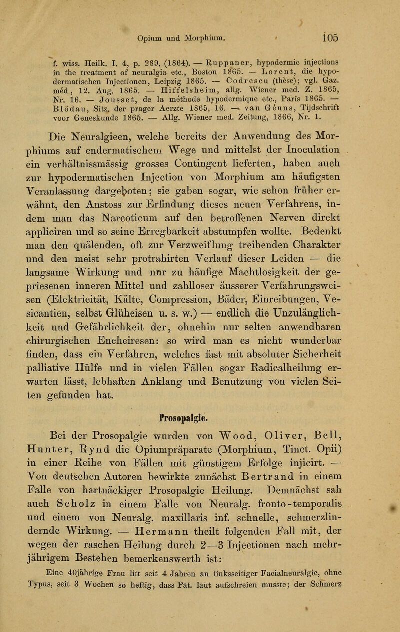 f. wiss. Heilk. I. 4, p. 289. (1864). — Ruppaner, hypodermic injections in the treatment of neuralgia etc., Boston 1865. — Lorent, die hypo- dermatischen Injectionen, Leipzig 1865. — Codrescu (these); vgl. Gaz. med., 12. Aug. 1865. — Hiffelsheim, allg. Wiener med. Z. 1865, Nr. 16. — Jousset, de la methode hypodermique etc., Paris 1865. — Blödau, Sitz, der prager Aerzte 1865, 16. —-. van Geuns, Tijdschrift voor Geneskunde 1865. — Allg. Wiener med. Zeitung, 1866, Nr. 1. Die Neuralgieen, welche bereits der Anwendung des Mor- phiums auf endermatischem Wege und mittelst der Inoculation . ein verhältnissmassig grosses Contingent lieferten, haben auch zur hypodermatischen Injection von Morphium am häufigsten Veranlassung dargeboten; sie gaben sogar, wie schon früher er- wähnt, den Anstoss zur Erfindung dieses neuen Verfahrens, in- dem man das Narcoticum auf den betroffenen Nerven direkt appliciren und so seine Erregbarkeit abstumpfen wollte. Bedenkt man den quälenden, oft zur Verzweiflung treibenden Charakter und den meist sehr protrahirten Verlauf dieser Leiden — die langsame Wirkung und nur zu häufige Machtlosigkeit der ge- priesenen inneren Mittel und zahlloser äusserer Verfahrungswei- sen (Elektricität, Kälte, Compression, Bäder, Einreibungen, Ve- sicantien, selbst Glüheisen u. s. w.) — endlich die Unzulänglich- keit und Gefährlichkeit der, ohnehin nur selten anwendbaren chirurgischen Encheiresen: so wird man es nicht wunderbar finden, dass ein Verfahren, welches fast mit absoluter Sicherheit palliative Hülfe und in vielen Fällen sogar Radicalheilung er- warten lässt, lebhaften Anklang und Benutzung von vielen Sei- ten gefunden hat. Prosopalgie. Bei der Prosopalgie wurden von Wood, Oliver, Bell, Hunter, Rynd die Opiumpräparate (Morphium, Tinet. Opii) in einer Reihe von Fällen mit günstigem Erfolge injicirt. — Von deutschen Autoren bewirkte zunächst Bertrand in einem Falle von hartnäckiger Prosopalgie Heilung. Demnächst sah auch Scholz in einem Falle von Neuralg. fronto-temporalis und einem von Neuralg. maxillaris inf. schnelle, schmerzlin- dernde Wirkung. — Hermann theilt folgenden Fall mit, der wegen der raschen Heilung durch 2—-3 Injectionen nach mehr- jährigem Bestehen bemerkenswerth ist: Eine 40jährige Frau litt seit 4 Jahren an linksseitiger Facialneuralgie, ohne Typus, seit 3 Wochen so heftig, dass Pat. laut aufschreien musste; der Schmerz