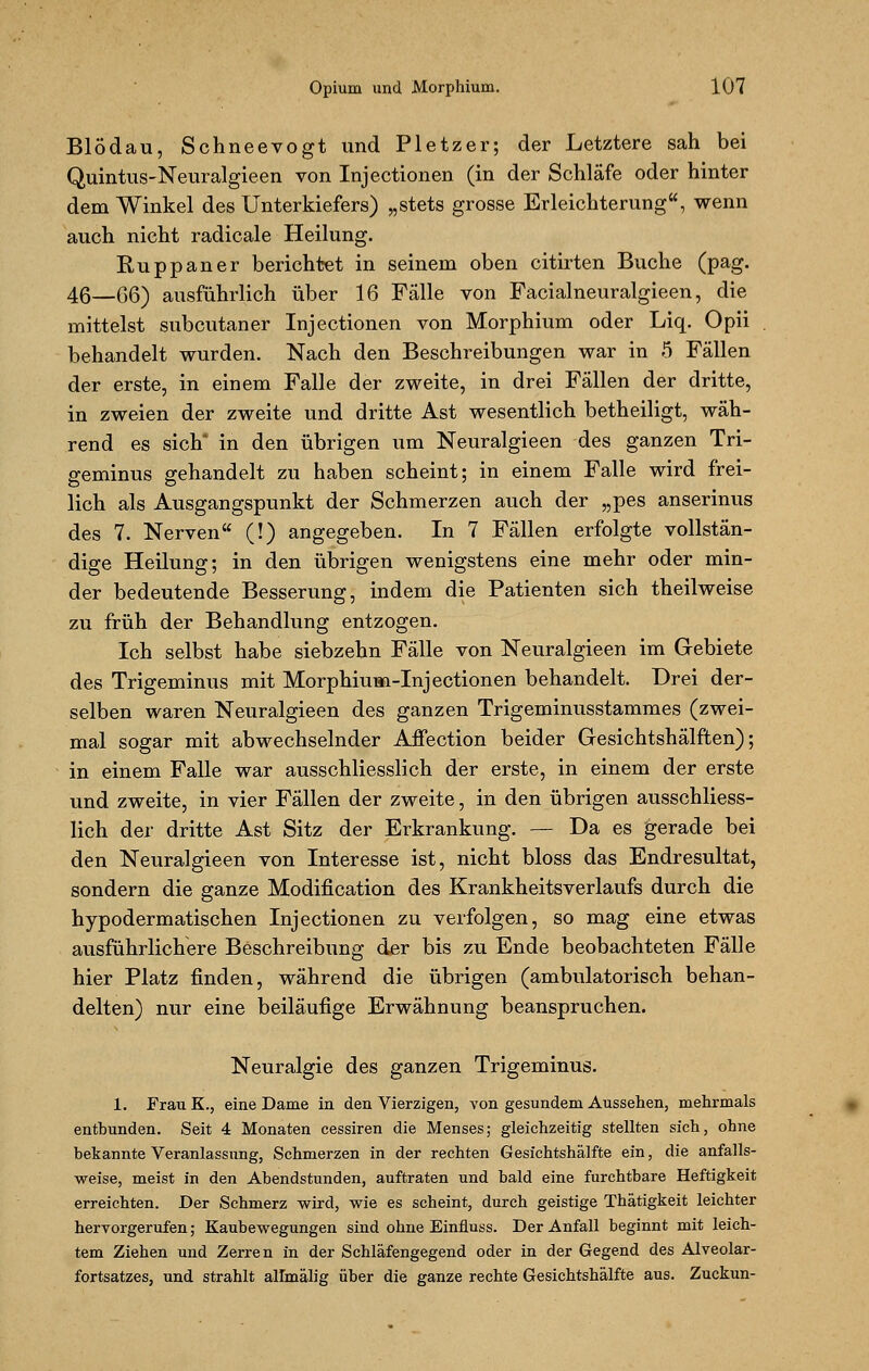 Blödau, Schneevogt und Pletzer; der Letztere sah bei Quintus-Neuralgieen von Injectionen (in der Schläfe oder hinter dem Winkel des Unterkiefers) „stets grosse Erleichterung, wenn auch nicht radicale Heilung. Ruppaner berichtet in seinem oben citirten Buche (pag. 46—G6) ausführlich über 16 Fälle von Facialneuralgieen, die mittelst subcutaner Injectionen von Morphium oder Liq. Opii behandelt wurden. Nach den Beschreibungen war in 5 Fällen der erste, in einem Falle der zweite, in drei Fällen der dritte, in zweien der zweite und dritte Ast wesentlich betheiligt, wäh- rend es sich in den übrigen um Neuralgieen des ganzen Tri- geminus gehandelt zu haben scheint; in einem Falle wird frei- lich als Ausgangspunkt der Schmerzen auch der „pes anserinus des 7. Nerven (!) angegeben. In 7 Fällen erfolgte vollstän- dige Heilung; in den übrigen wenigstens eine mehr oder min- der bedeutende Besserung, indem die Patienten sich theilweise zu früh der Behandlung entzogen. Ich selbst habe siebzehn Fälle von Neuralgieen im Gebiete des Trigeminus mit Morphium-Injectionen behandelt. Drei der- selben waren Neuralgieen des ganzen Trigeminusstammes (zwei- mal sogar mit abwechselnder Affection beider Gesichtshälften); in einem Falle war ausschliesslich der erste, in einem der erste und zweite, in vier Fällen der zweite, in den übrigen ausschliess- lich der dritte Ast Sitz der Erkrankung. — Da es gerade bei den Neuralgieen von Interesse ist, nicht bloss das Endresultat, sondern die ganze Modification des Krankheitsverlaufs durch die hypodermatischen Injectionen zu verfolgen, so mag eine etwas ausführlichere Beschreibung der bis zu Ende beobachteten Fälle hier Platz finden, während die übrigen (ambulatorisch behan- delten) nur eine beiläufige Erwähnung beanspruchen. Neuralgie des ganzen Trigeminus. 1. Frau K., eine Dame in den Vierzigen, von gesundem Aussehen, mehrmals enthunden. Seit 4 Monaten cessiren die Menses; gleichzeitig stellten sich, ohne bekannte Veranlassung, Schmerzen in der rechten Gesichtshälfte ein, die anfalls- weise, meist in den Abendstunden, auftraten und bald eine furchtbare Heftigkeit erreichten. Der Schmerz wird, wie es scheint, durch geistige Thätigkeit leichter hervorgerufen; Kaubewegungen sind ohne Einfluss. Der Anfall beginnt mit leich- tem Ziehen und Zerren in der Schläfengegend oder in der Gegend des Alveolar- fortsatzes, und strahlt airmälig über die ganze rechte Gesichtshälfte aus. Zuckun-
