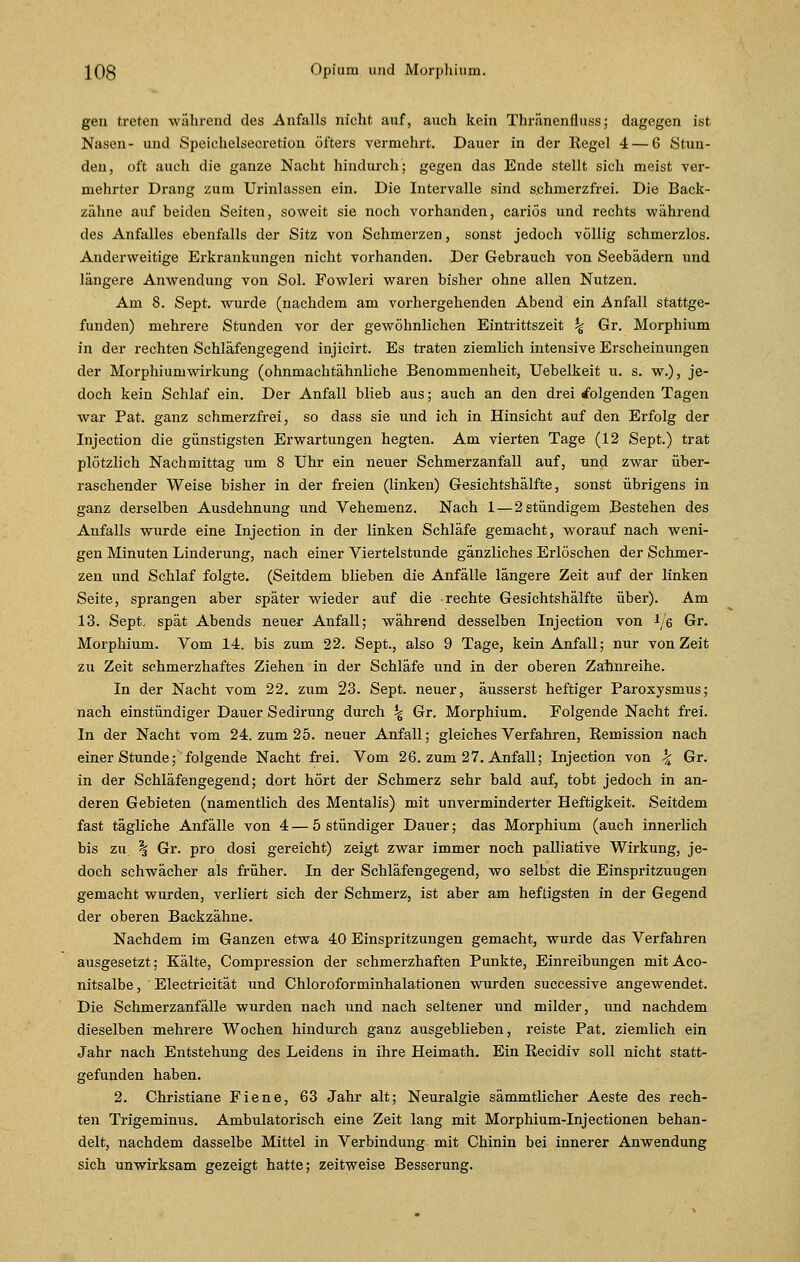 gen treten während des Anfalls nicht auf, auch kein Thränenfluss; dagegen ist Nasen- und Speichelsecretion öfters vermehrt. Dauer in der Hegel 4— 6 Stun- den, oft auch die ganze Nacht hindurch; gegen das Ende stellt sich meist ver- mehrter Drang zum Urinlassen ein. Die Intervalle sind schmerzfrei. Die Back- zähne auf beiden Seiten, soweit sie noch vorhanden, cariös und rechts während des Anfalles ebenfalls der Sitz von Schmerzen, sonst jedoch völlig schmerzlos. Anderweitige Erkrankungen nicht vorhanden. Der Gebrauch von Seebädern und längere Anwendung von Sol. Fowleri waren bisher ohne allen Nutzen. Am 8. Sept. wurde (nachdem am vorhergehenden Abend ein Anfall stattge- funden) mehrere Stunden vor der gewöhnlichen Eintrittszeit % Gr. Morphium in der rechten Schläfengegend injicirt. Es traten ziemlich intensive Erscheinungen der Morphiumwirkung (ohnmachtähnliche Benommenheit, Uebelkeit u. s. w.), je- doch kein Schlaf ein. Der Anfall blieb aus; auch an den drei folgenden Tagen war Pat. ganz schmerzfrei, so dass sie und ich in Hinsicht auf den Erfolg der Injection die günstigsten Erwartungen hegten. Am vierten Tage (12 Sept.) trat plötzlich Nachmittag um 8 Uhr ein neuer Schmerzanfall auf, und zwar über- raschender Weise bisher in der freien (linken) Gesichtshälfte, sonst übrigens in ganz derselben Ausdehnung und Vehemenz. Nach 1—2 stündigem Bestehen des Anfalls wurde eine Injection in der linken Schläfe gemacht, worauf nach weni- gen Minuten Linderung, nach einer Viertelstunde gänzliches Erlöschen der Schmer- zen und Schlaf folgte. (Seitdem blieben die Anfälle längere Zeit auf der linken Seite, sprangen aber später wieder auf die rechte Gesichtshälfte über). Am 13. Sept. spät Abends neuer Anfall; während desselben Injection von 1/6 Gr- Morphium. Vom 14. bis zum 22. Sept., also 9 Tage, kein Anfall; nur von Zeit zu Zeit schmerzhaftes Ziehen in der Schläfe und in der oberen Zahnreihe. In der Nacht vom 22. zum 23. Sept. neuer, äusserst heftiger Paroxysnius; nach einstündiger Dauer Sedirung durch \ Gr. Morphium. Folgende Nacht frei. In der Nacht vom 24. zum 25. neuer Anfall; gleiches Verfahren, Remission nach einer Stunde; folgende Nacht frei. Vom 26. zum 27. Anfall; Injection von \ Gr. in der Schläfengegend; dort hört der Schmerz sehr bald auf, tobt jedoch in an- deren Gebieten (namentlich des Mentalis) mit unverminderter Heftigkeit. Seitdem fast tägliche Anfälle von 4 — 5 stündiger Dauer; das Morphium (auch innerlich bis zu \ Gr. pro dosi gereicht) zeigt zwar immer noch palliative Wirkung, je- doch schwächer als früher. In der Schläfengegend, wo selbst die Einspritzuugen gemacht wurden, verliert sich der Schmerz, ist aber am heftigsten in der Gegend der oberen Backzähne. Nachdem im Ganzen etwa 40 Einspritzungen gemacht, wurde das Verfahren ausgesetzt; Kälte, Compression der schmerzhaften Punkte, Einreibungen mit Aco- nitsalbe, Electricität und Chloroforminhalationen wurden successive angewendet. Die Schmerzanfälle wurden nach und nach seltener und milder, und nachdem dieselben mehrere Wochen hindurch ganz ausgeblieben, reiste Pat. ziemlich ein Jahr nach Entstehung des Leidens in ihre Heimath. Ein Recidiv soll nicht statt- gefunden haben. 2. Christiane Fiene, 63 Jahr alt; Neuralgie sämmtlicher Aeste des rech- ten Trigeminus. Ambulatorisch eine Zeit lang mit Morphium-Injectionen behan- delt, nachdem dasselbe Mittel in Verbindung mit Chinin bei innerer Anwendung sich unwirksam gezeigt hatte; zeitweise Besserung.