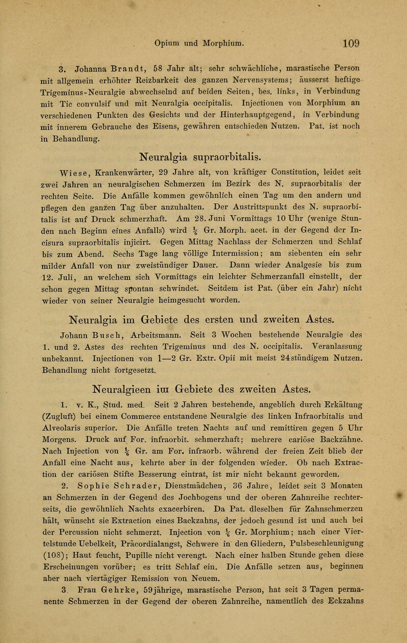 3. Johanna Brandt, 58 Jahr alt; sehr schwächliche, marastische Person mit allgemein erhöhter Reizbarkeit des ganzen Nervensystems; äusserst heftige Trigeminus-Neuralgie abwechselnd auf beiden Seiten, bes. links, in Verbindung mit Tic convulsif und mit Neuralgia occipitalis. Injectionen von Morphium an verschiedenen Punkten des Gesichts und der Hinterhauptgegend, in Verbindung mit innerem Gebrauche des Eisens, gewähren entschieden Nutzen. Pat. ist noch in Behandlung. Neuralgia supraorbitalis. Wiese, Krankenwärter, 29 Jahre alt, von kräftiger Constitution, leidet seit zwei Jahren an neuralgischen Schmerzen im Bezirk des N. supraorbitalis der rechten Seite. Die Anfälle kommen gewöhnlich einen Tag um den andern und pflegen den ganzen Tag über anzuhalten. Der Austrittspunkt des N. supraorbi- talis ist auf Druck schmerzhaft. Am 28. Juni Vormittags 10 Uhr (wenige Stun- den nach Beginn eines Anfalls) wird \ Gr. Morph, acet. in der Gegend der In- cisura supraorbitalis injicirt. Gegen Mittag Nachlass der Schmerzen und Schlaf bis zum Abend. Sechs Tage lang völlige Intermission; am siebenten ein sehr milder Anfall von nur zweistündiger Dauer. Dann wieder Analgesie bis zum 12. Juli, an welchem sich Vormittags ein leichter Schmerzanfall einstellt, der schon gegen Mittag spontan schwindet. Seitdem ist Pat. (über ein Jahr) nicht wieder von seiner Neuralgie heimgesucht worden. Neuralgia im Gebiete des ersten und zweiten Astes. Johann Busch, Arbeitsmann. Seit 3 Wochen bestehende Neuralgie des 1. und 2. Astes des rechten Trigeminus und des N. occipitalis. Veranlassung unbekannt. Injectionen von 1—2 Gr. Extr. Opii mit meist 24 stündigem Nutzen. Behandlung nicht fortgesetzt. Neuralgieen im Gebiete des zweiten Astes. 1. v. K., Stud. med. Seit 2 Jahren bestehende, angeblich durch Erkältung (Zugluft) bei einem Commerce entstandene Neuralgie des linken Infraorbitalis und Alveolaris superior. Die Anfälle treten Nachts auf und remittiren gegen 5 Uhr Morgens. Druck auf For. infraorbit. schmerzhaft; mehrere cariöse Backzähne. Nach Injection von % Gr. am For. infraorb. während der freien Zeit blieb der Anfall eine Nacht aus, kehrte aber in der folgenden wieder. Ob nach Extrac- tion der cariösen Stifte Besserung eintrat, ist mir nicht bekannt geworden. 2. Sophie Schrader, Dienstmädchen, 36 Jahre, leidet seit 3 Monaten an Schmerzen in der Gegend des Jochbogens und der oberen Zahnreihe rechter- seits, die gewöhnlich Nachts exacerbiren. Da Pat. dieselben für Zahnschmerzen hält, wünscht sie Extraction eines Backzahns, der jedoch gesund ist und auch bei der Percussion nicht schmerzt. Injection von % Gr. Morphium; nach einer Vier- telstunde Uebelkeit, Präcordialangst, Schwere in den Gliedern, Pulsbeschleunigung (108); Haut feucht, Pupille nicht verengt. Nach einer halben Stunde gehen diese Erscheinungen vorüber; es tritt Schlaf ein. Die Anfälle setzen aus, beginnen aber nach viertägiger Remission von Neuem. 3. Frau Gehrke, 59jährige, marastische Person, hat seit 3 Tagen perma- nente Schmerzen in der Gegend der oberen Zahnreihe, namentlich des Eckzahns